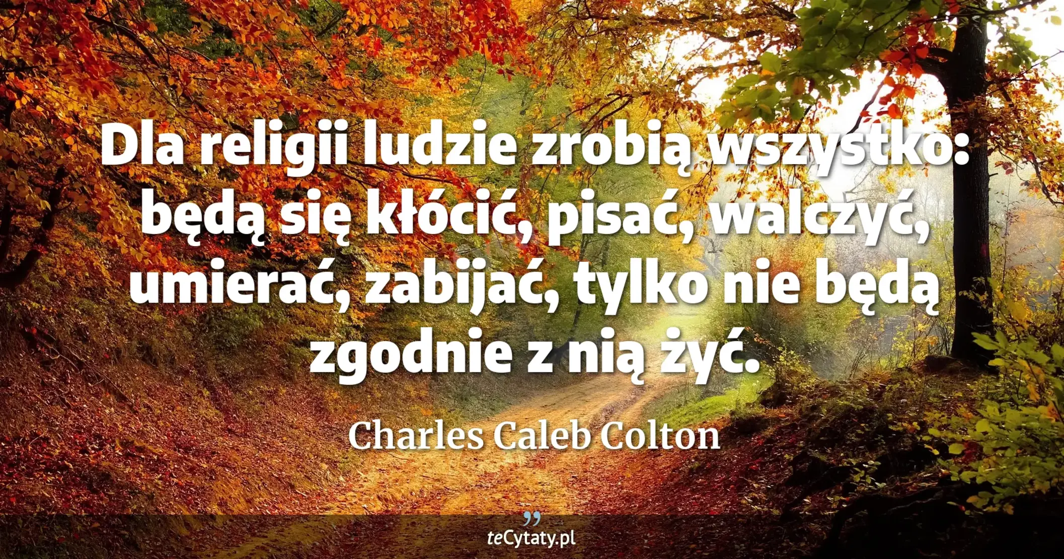Dla religii ludzie zrobią wszystko: będą się kłócić, pisać, walczyć, umierać, zabijać, tylko nie będą zgodnie z nią żyć. - Charles Caleb Colton