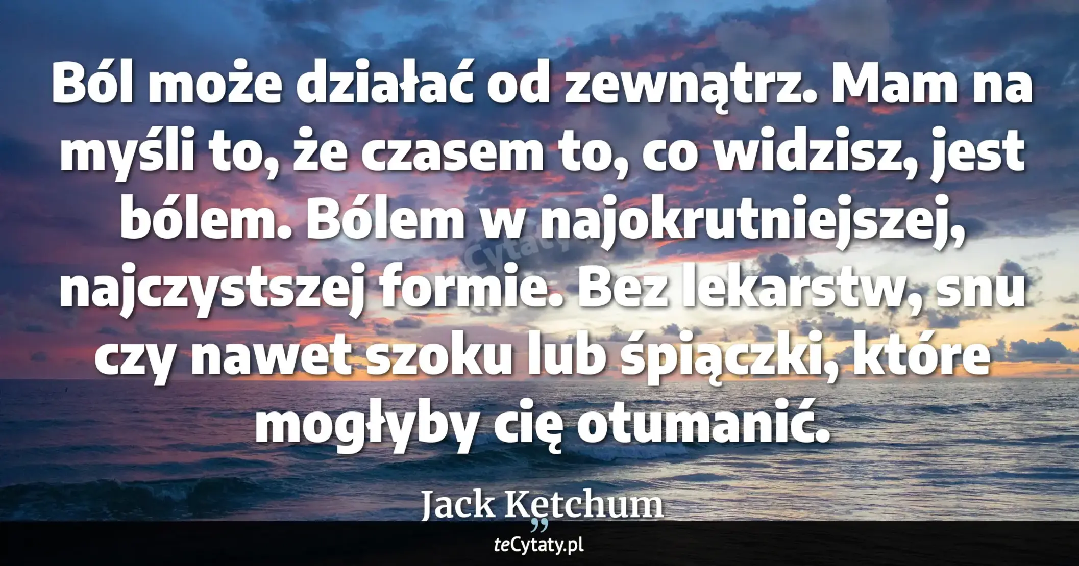 Cytat Jack Ketchum: "Ból może działać od zewnątrz.<br>
Mam na myśli to, że czasem to, co widzisz, jest bólem. Bólem w naj..."