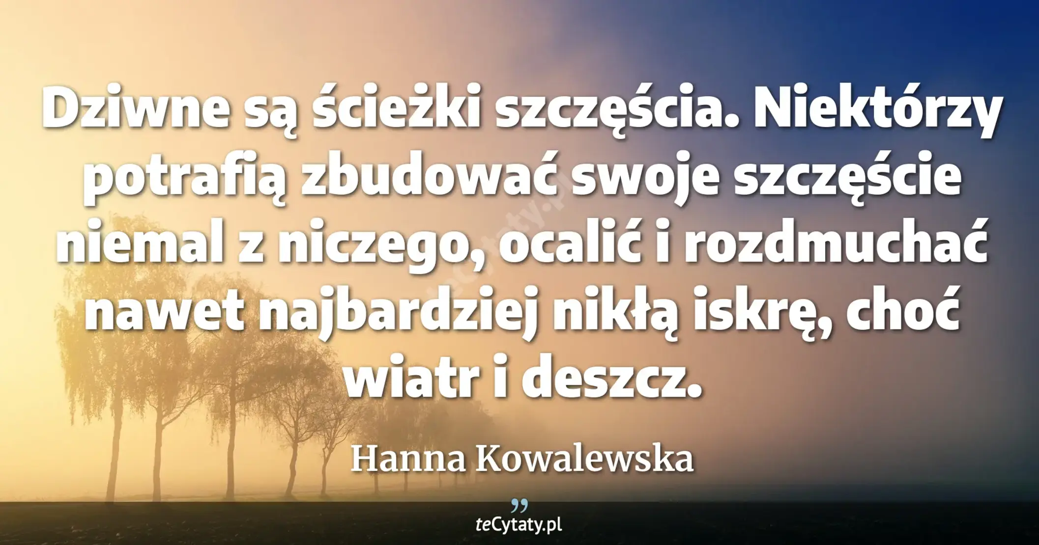 Dziwne są ścieżki szczęścia. Niektórzy potrafią zbudować swoje szczęście niemal z niczego, ocalić i rozdmuchać nawet najbardziej nikłą iskrę, choć wiatr i deszcz. - Hanna Kowalewska