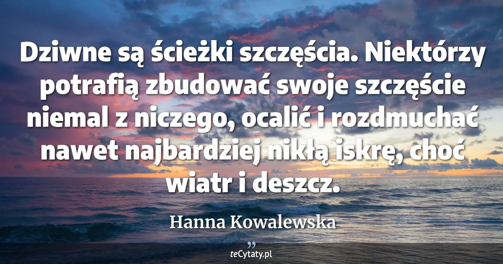 Dziwne są ścieżki szczęścia. Niektórzy potrafią zbudować swoje szczęście niemal z niczego, ocalić i rozdmuchać nawet najbardziej nikłą iskrę, choć wiatr i deszcz. - Hanna Kowalewska