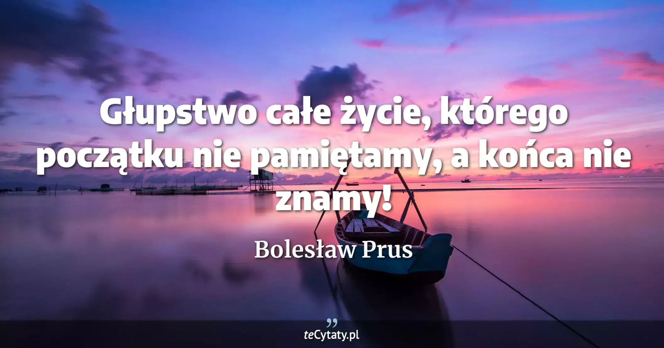 Głupstwo całe życie, którego początku nie pamiętamy, a końca nie znamy! - Bolesław Prus