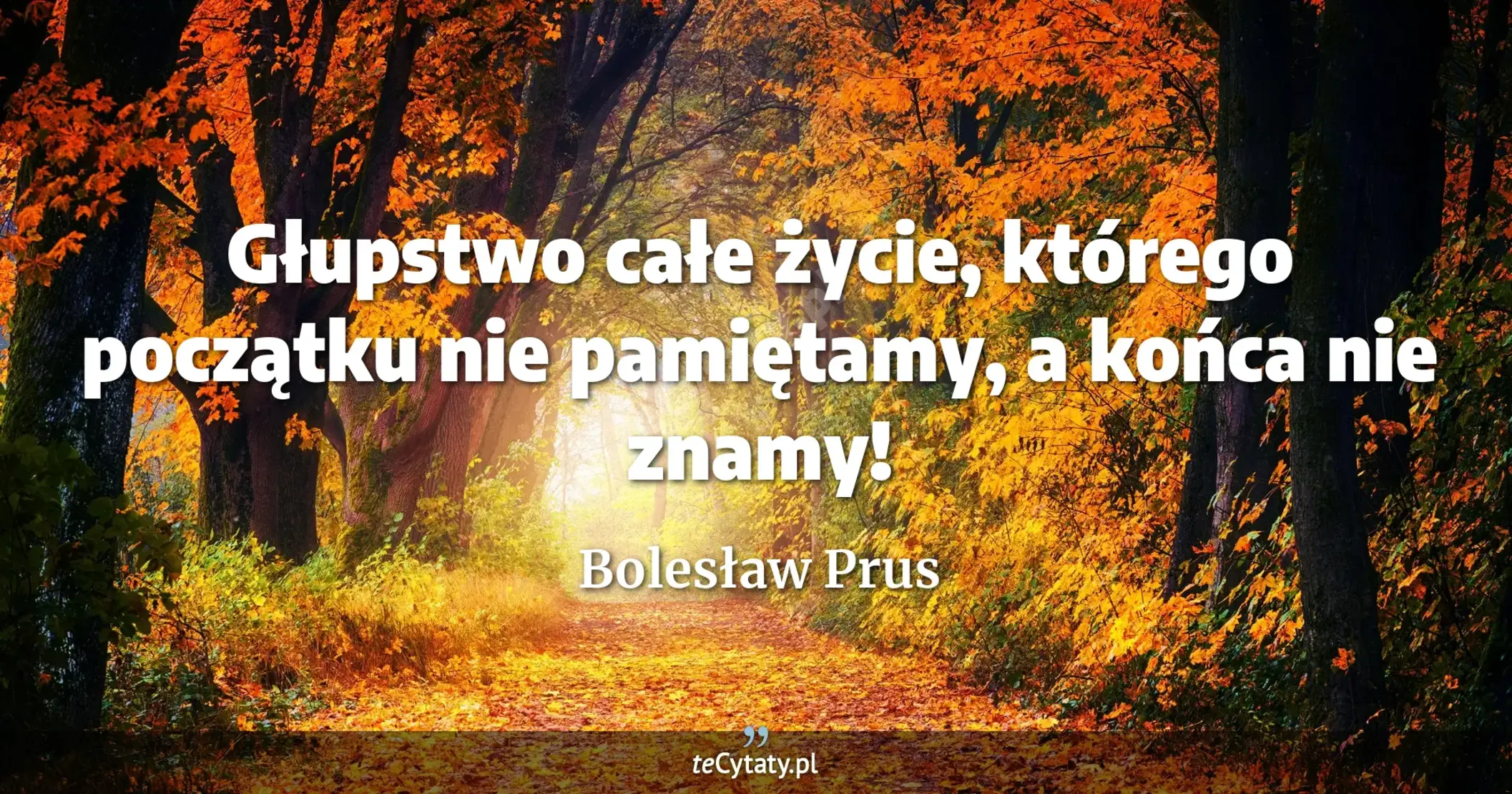 Głupstwo całe życie, którego początku nie pamiętamy, a końca nie znamy! - Bolesław Prus