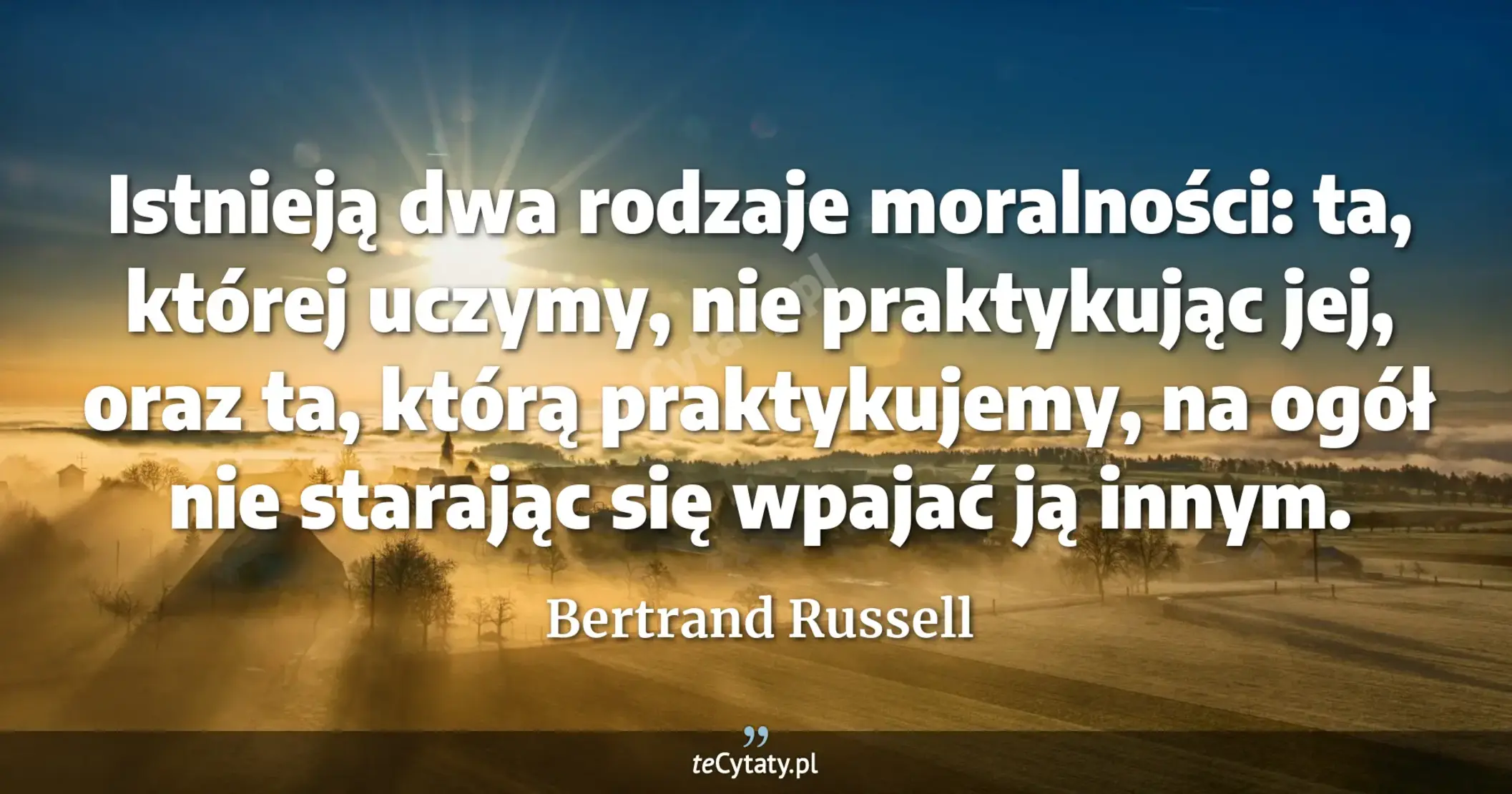 Istnieją dwa rodzaje moralności: ta, której uczymy, nie praktykując jej, oraz ta, którą praktykujemy, na ogół nie starając się wpajać ją innym. - Bertrand Russell