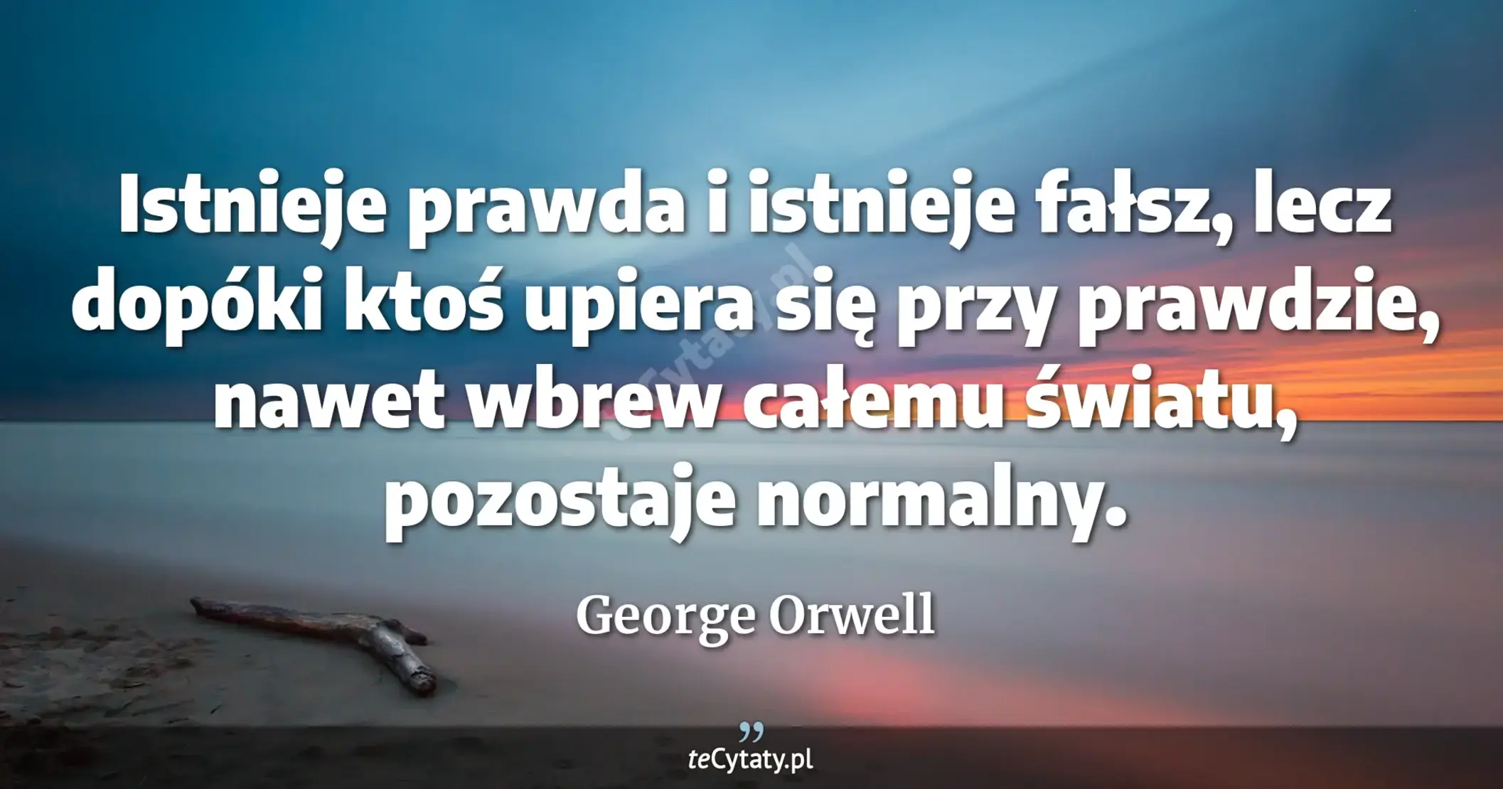 Istnieje prawda i istnieje fałsz, lecz dopóki ktoś upiera się przy prawdzie, nawet wbrew całemu światu, pozostaje normalny. - George Orwell