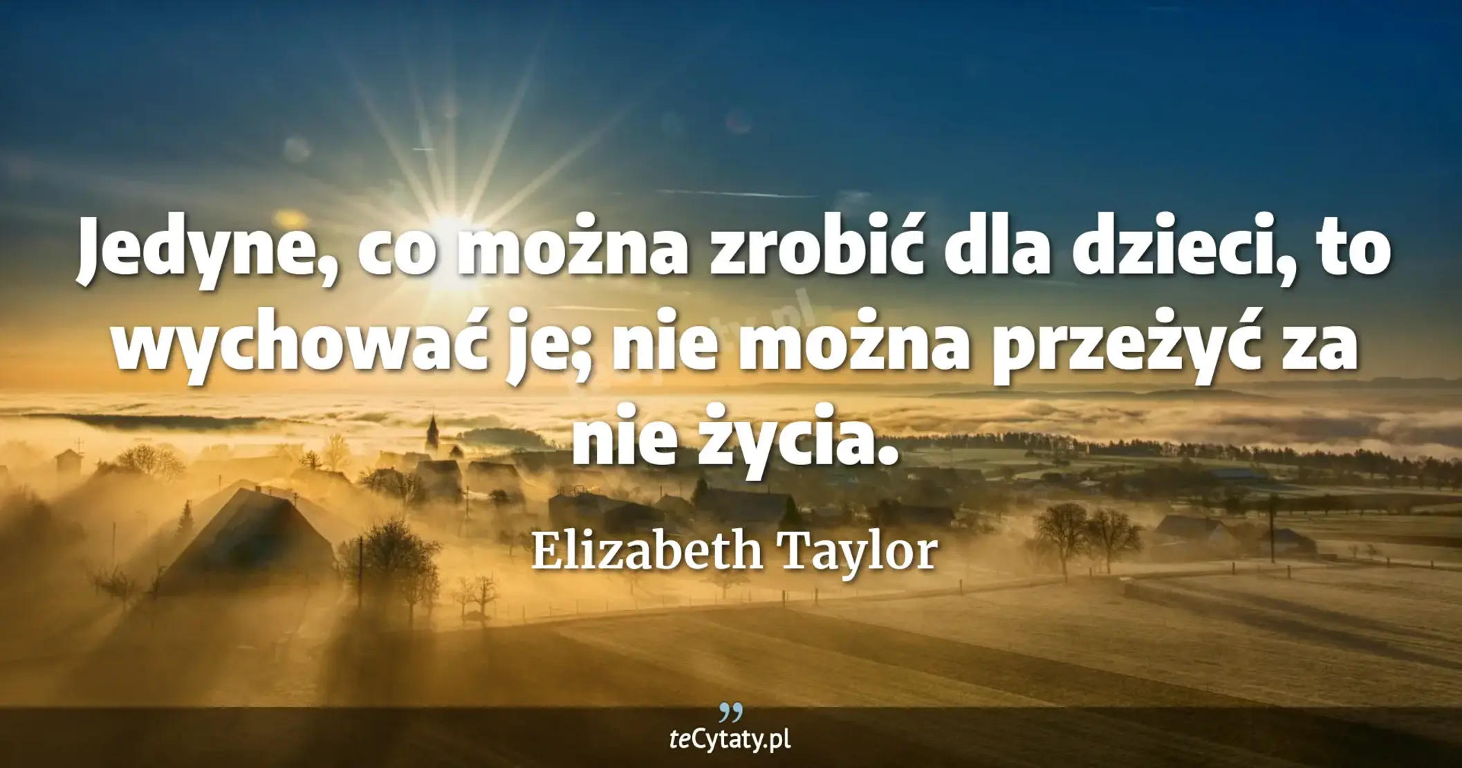 Jedyne, co można zrobić dla dzieci, to wychować je; nie można przeżyć za nie życia. - Elizabeth Taylor