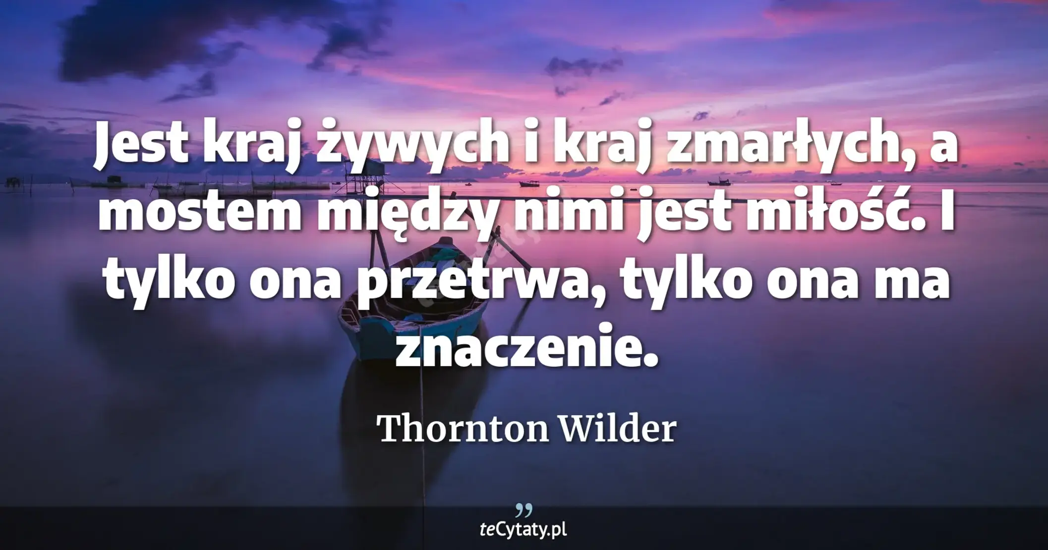 Jest kraj żywych i kraj zmarłych, a mostem między nimi jest miłość. I tylko ona przetrwa, tylko ona ma znaczenie. - Thornton Wilder