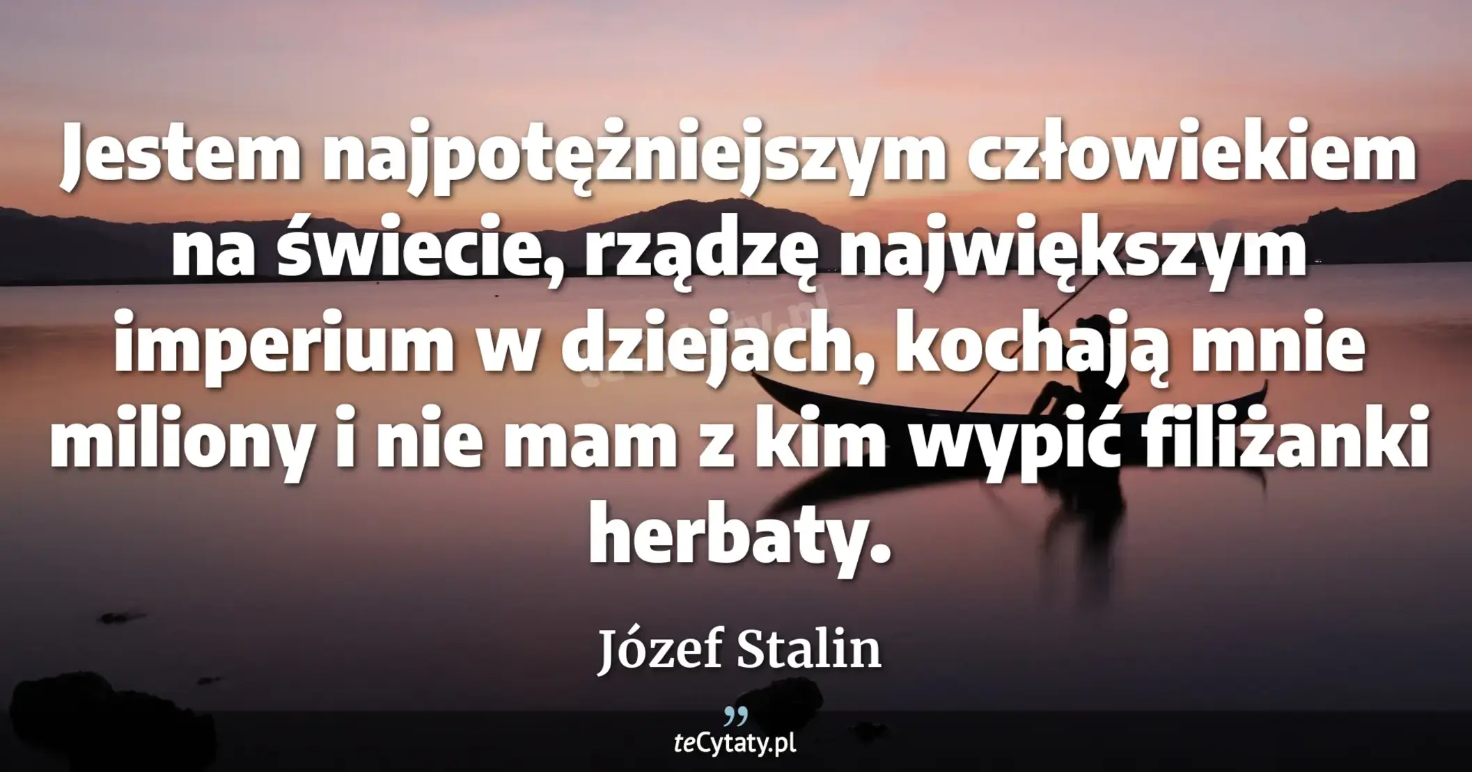 Jestem najpotężniejszym człowiekiem na świecie, rządzę największym imperium w dziejach, kochają mnie miliony i nie mam z kim wypić filiżanki herbaty. - Józef Stalin