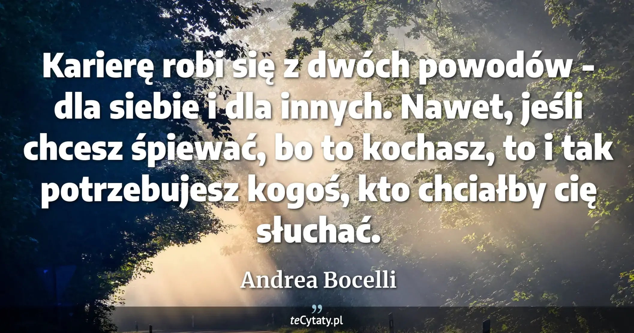 Karierę robi się z dwóch powodów - dla siebie i dla innych. Nawet, jeśli chcesz śpiewać, bo to kochasz, to i tak potrzebujesz kogoś, kto chciałby cię słuchać. - Andrea Bocelli