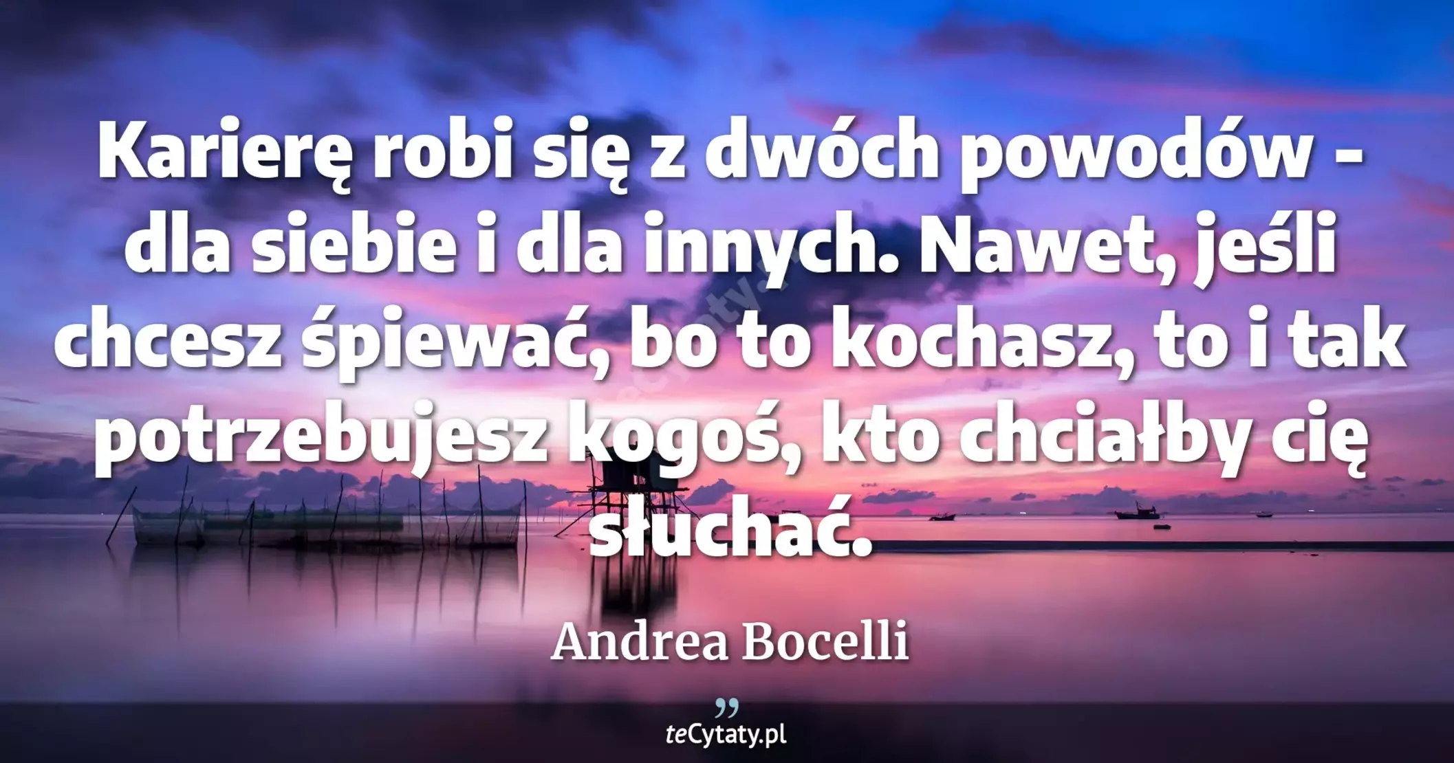 Karierę robi się z dwóch powodów - dla siebie i dla innych. Nawet, jeśli chcesz śpiewać, bo to kochasz, to i tak potrzebujesz kogoś, kto chciałby cię słuchać. - Andrea Bocelli