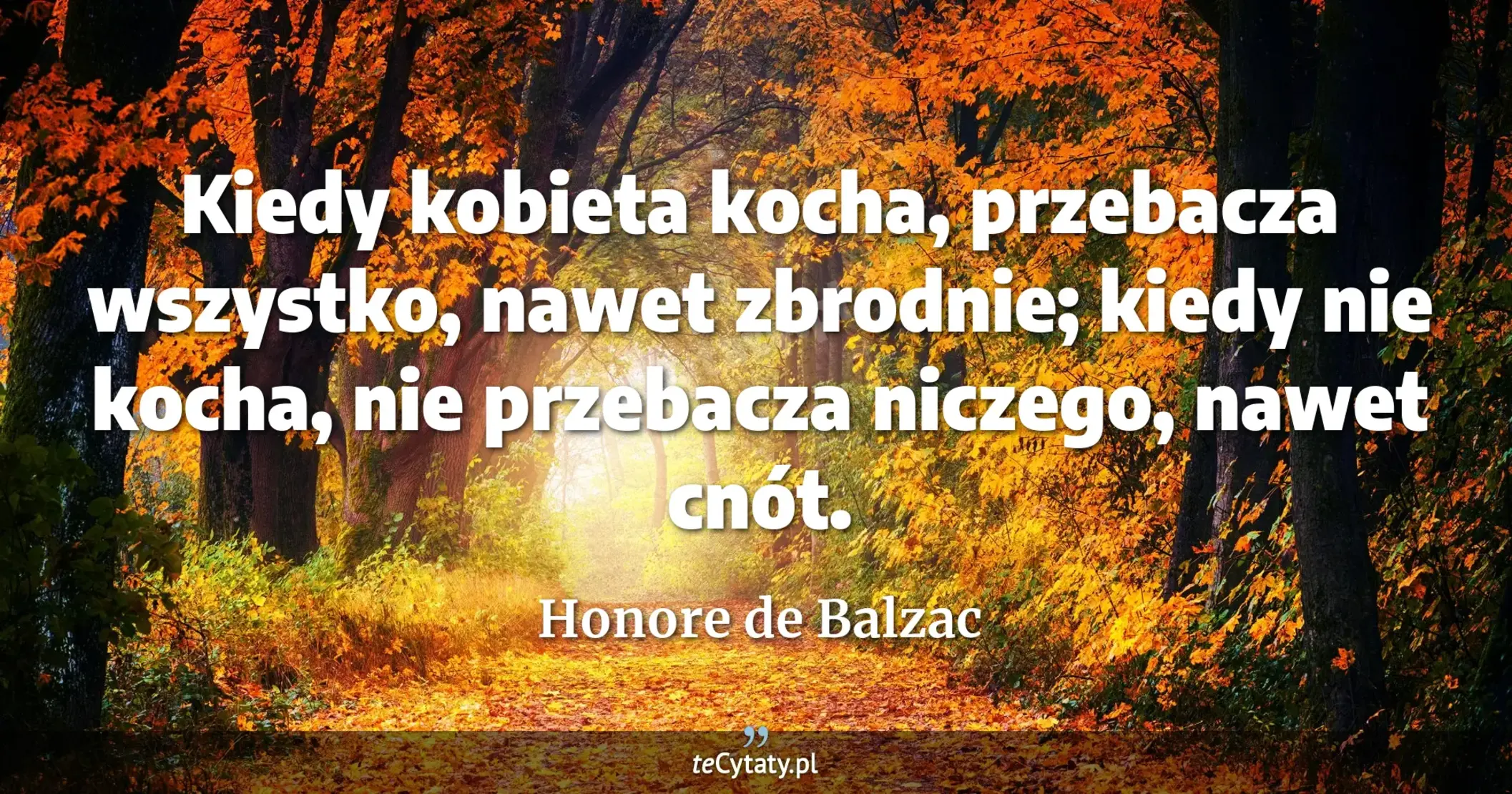Kiedy kobieta kocha, przebacza wszystko, nawet zbrodnie; kiedy nie kocha, nie przebacza niczego, nawet cnót. - Honore de Balzac