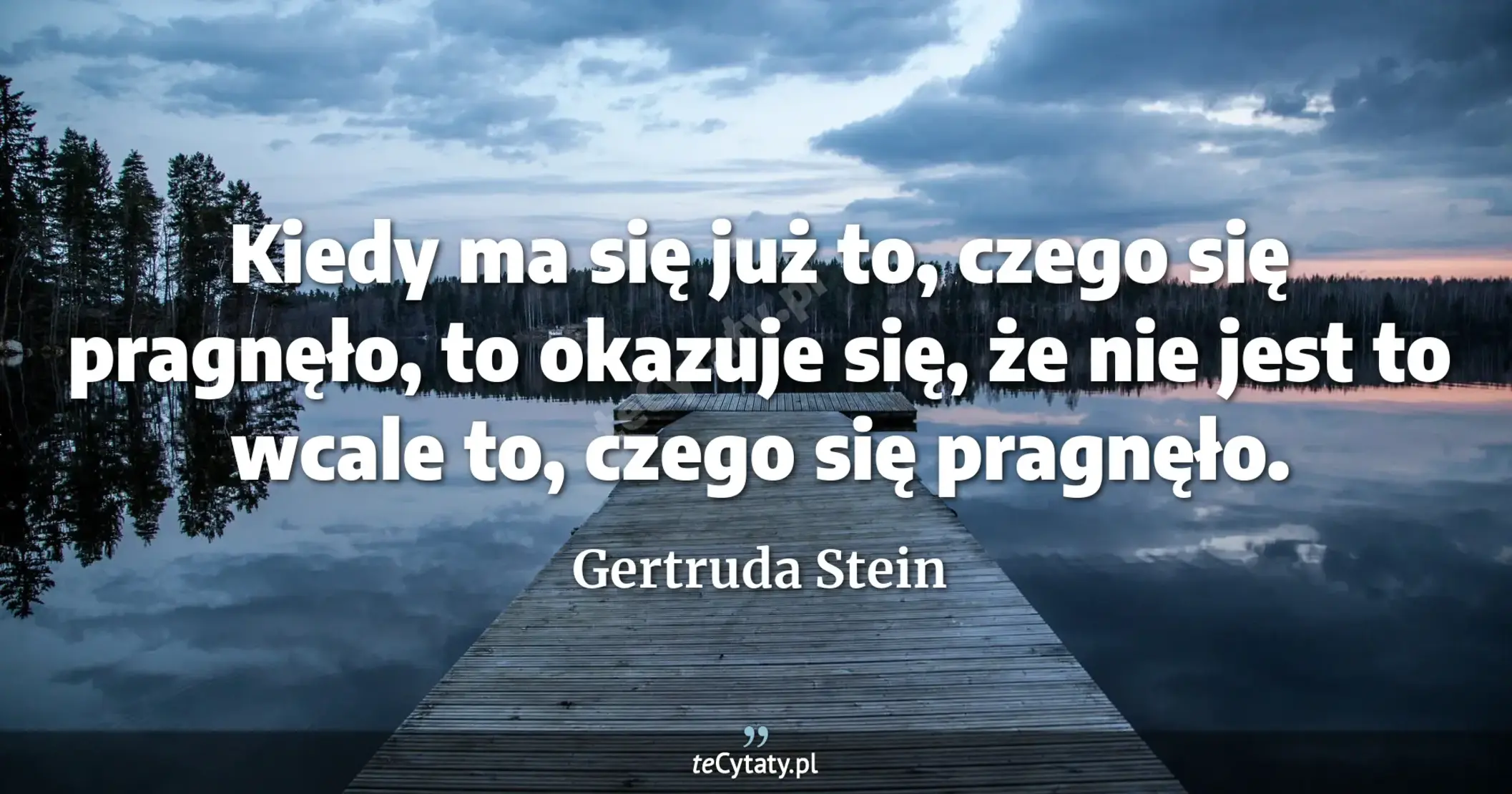 Kiedy ma się już to, czego się pragnęło, to okazuje się, że nie jest to wcale to, czego się pragnęło. - Gertruda Stein