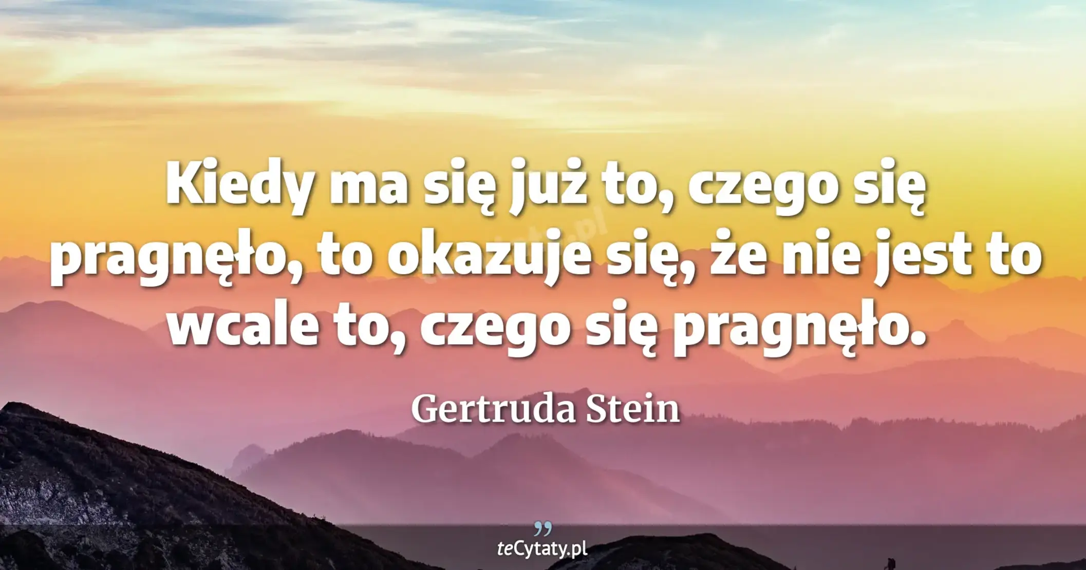 Kiedy ma się już to, czego się pragnęło, to okazuje się, że nie jest to wcale to, czego się pragnęło. - Gertruda Stein