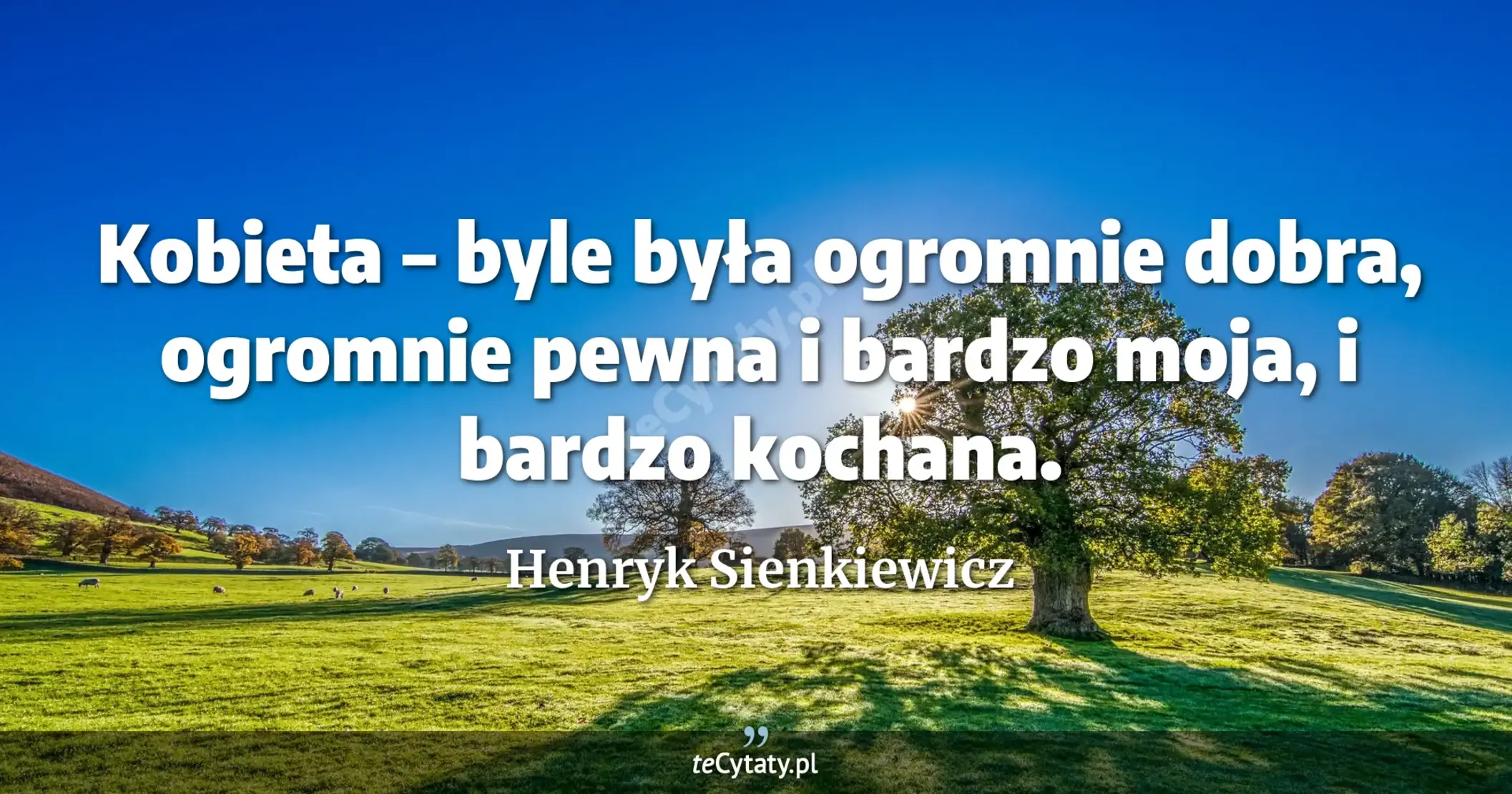 Kobieta – byle była ogromnie dobra, ogromnie pewna i bardzo moja, i bardzo kochana. - Henryk Sienkiewicz