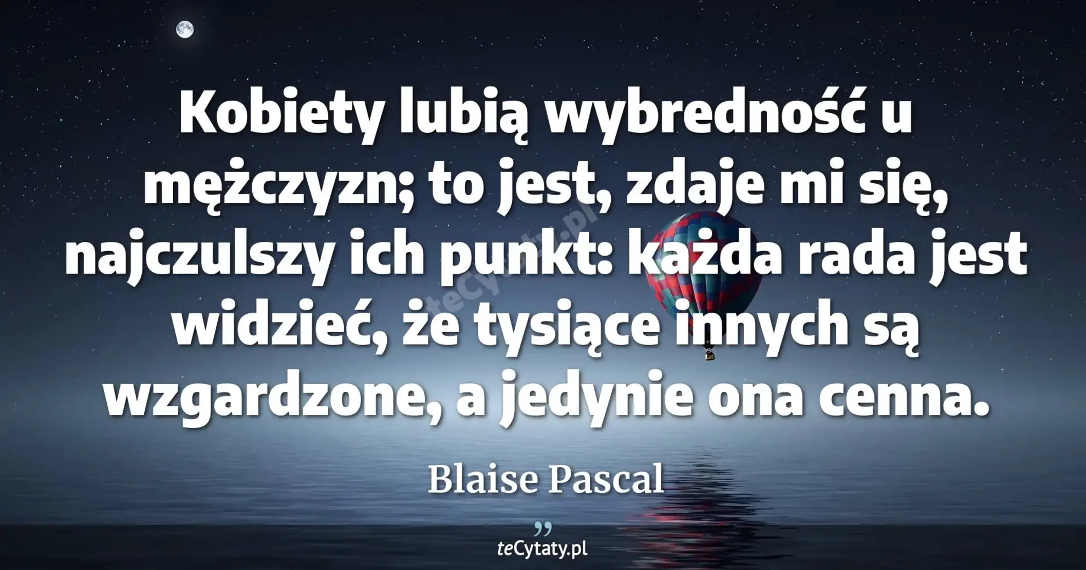 Kobiety lubią wybredność u mężczyzn; to jest, zdaje mi się, najczulszy ich punkt: każda rada jest widzieć, że tysiące innych są wzgardzone, a jedynie ona cenna. - Blaise Pascal