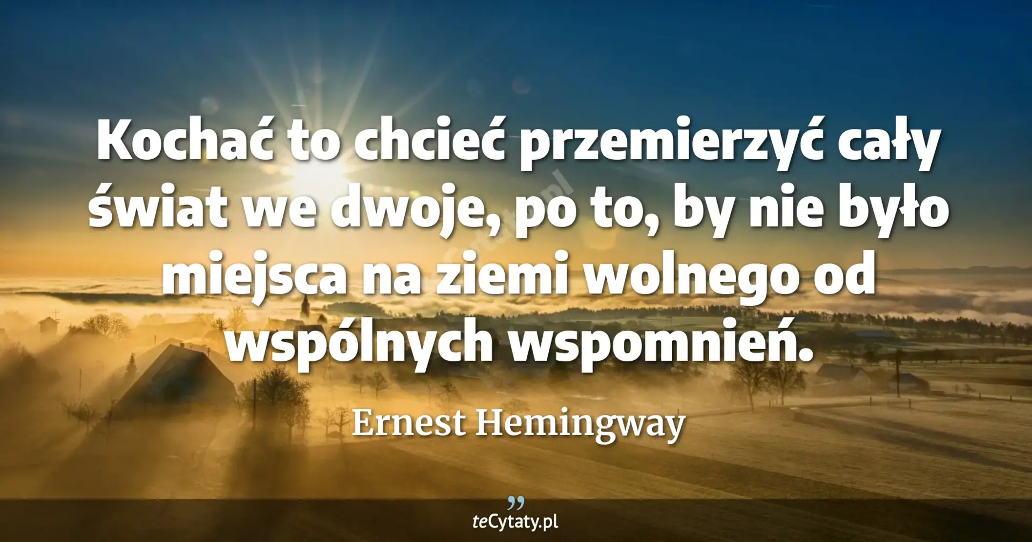 Kochać to chcieć przemierzyć cały świat we dwoje, po to, by nie było miejsca na ziemi wolnego od wspólnych wspomnień. - Ernest Hemingway