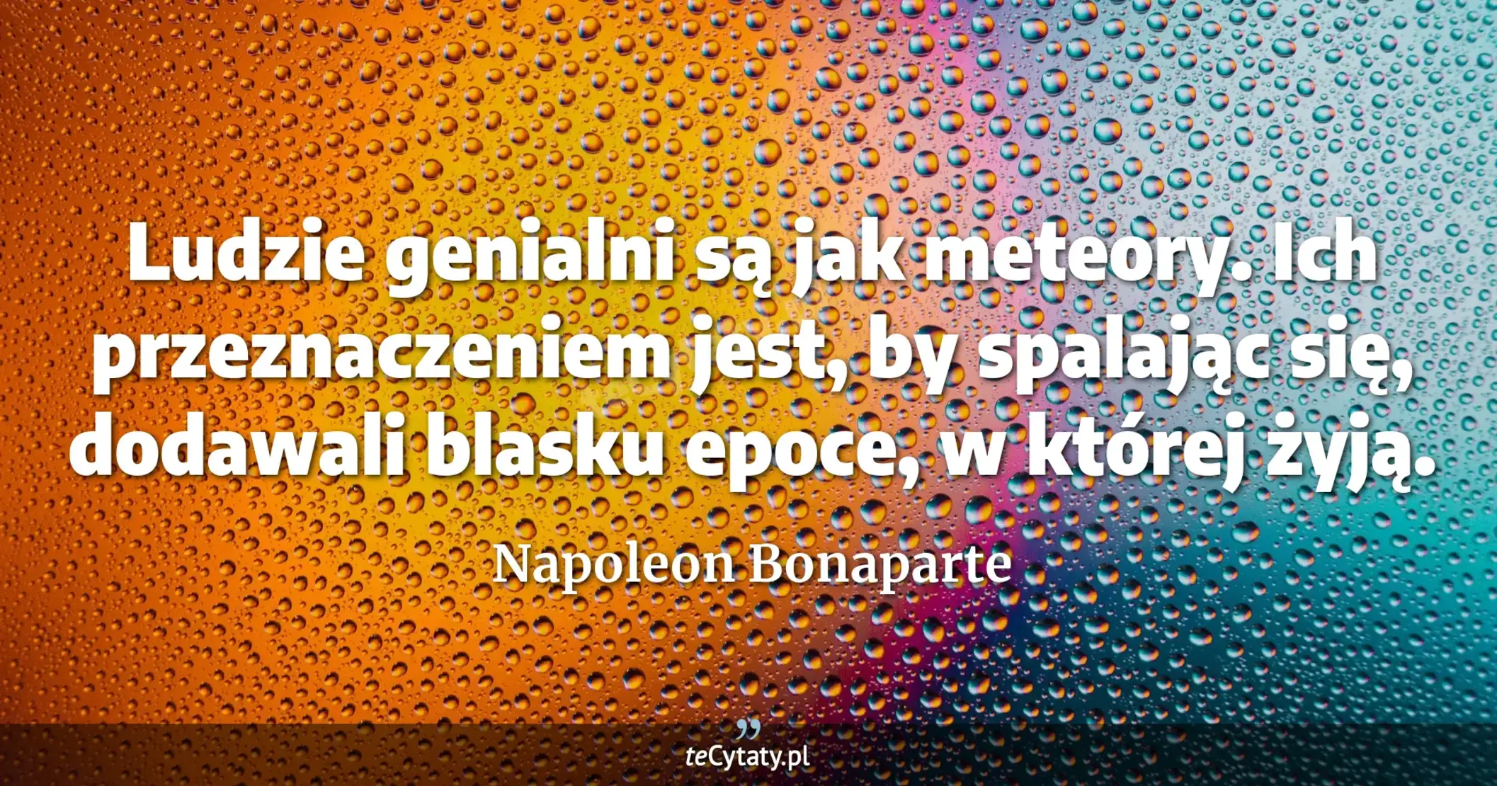 Ludzie genialni są jak meteory. Ich przeznaczeniem jest, by spalając się, dodawali blasku epoce, w której żyją. - Napoleon Bonaparte