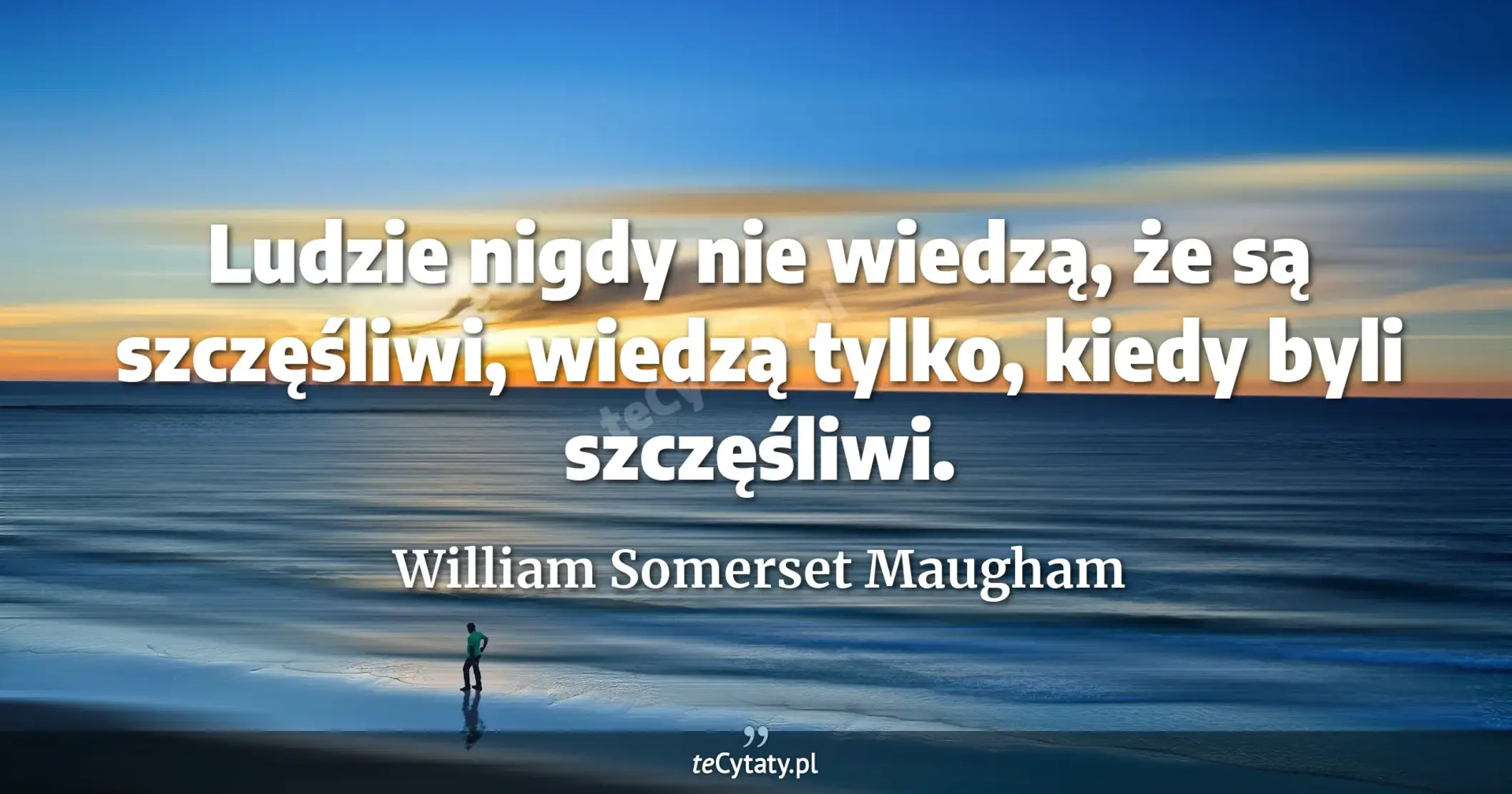 Ludzie nigdy nie wiedzą, że są szczęśliwi, wiedzą tylko, kiedy byli szczęśliwi. - William Somerset Maugham