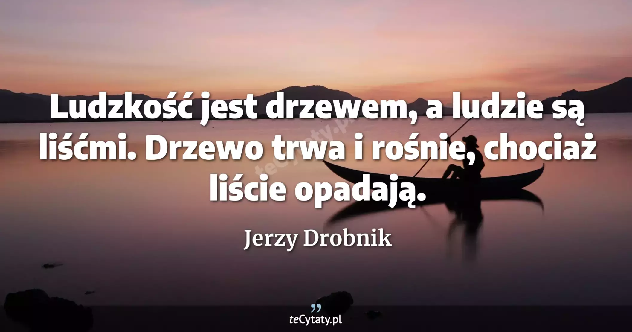 Ludzkość jest drzewem, a ludzie są liśćmi. Drzewo trwa i rośnie, chociaż liście opadają. - Jerzy Drobnik