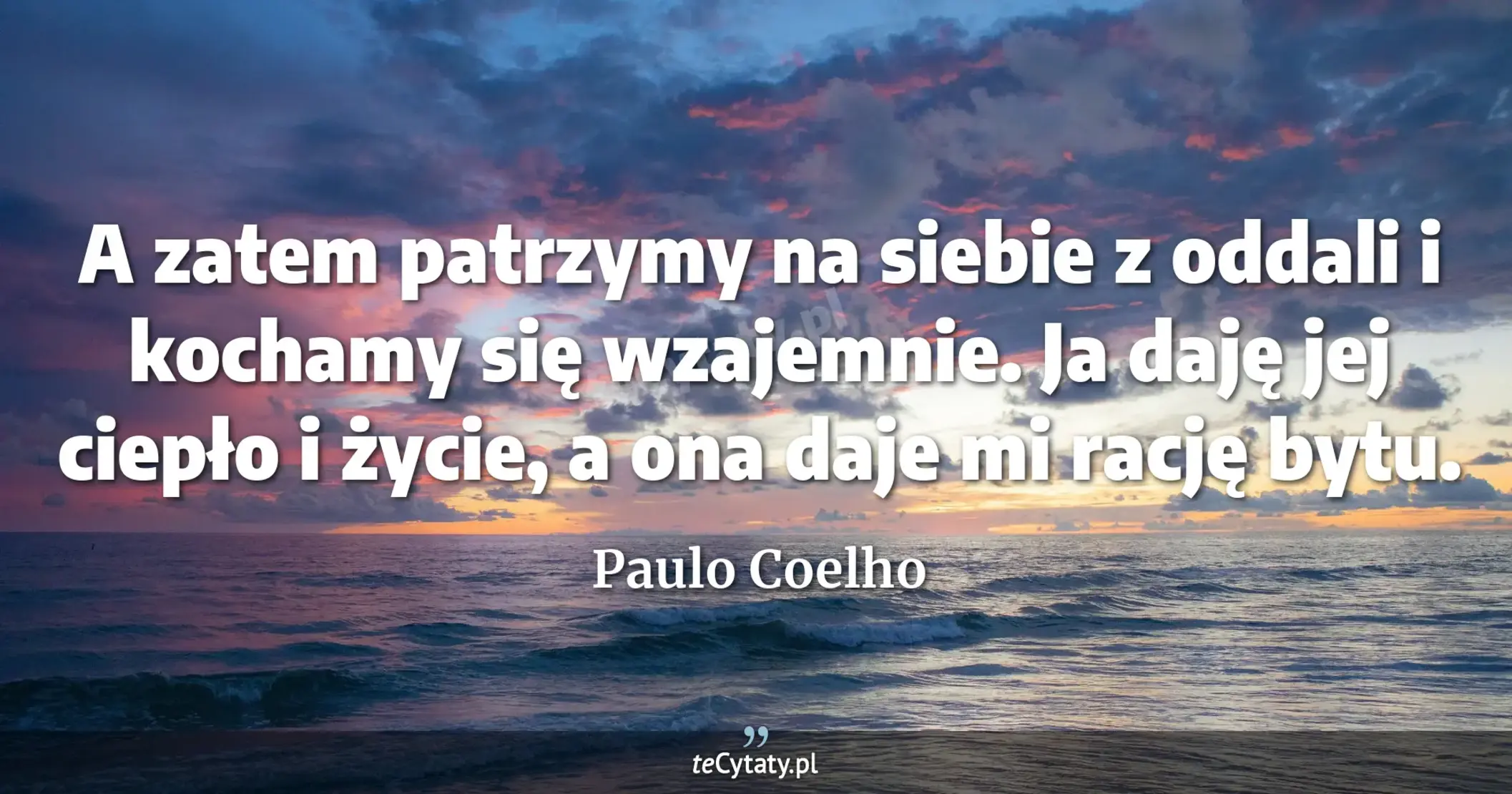 A zatem patrzymy na siebie z oddali i kochamy się wzajemnie. Ja daję jej ciepło i życie, a ona daje mi rację bytu. - Paulo Coelho