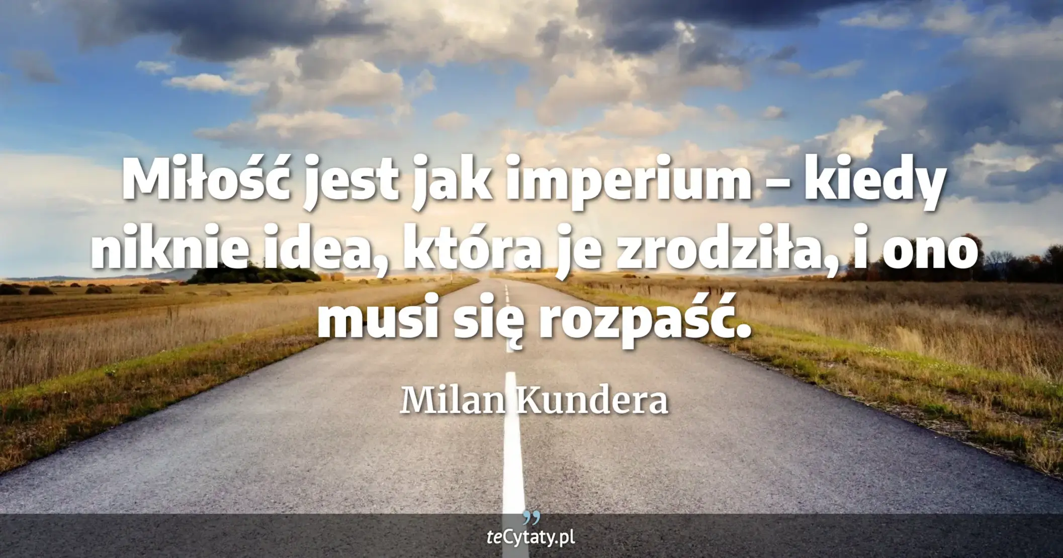Miłość jest jak imperium – kiedy niknie idea, która je zrodziła, i ono musi się rozpaść. - Milan Kundera