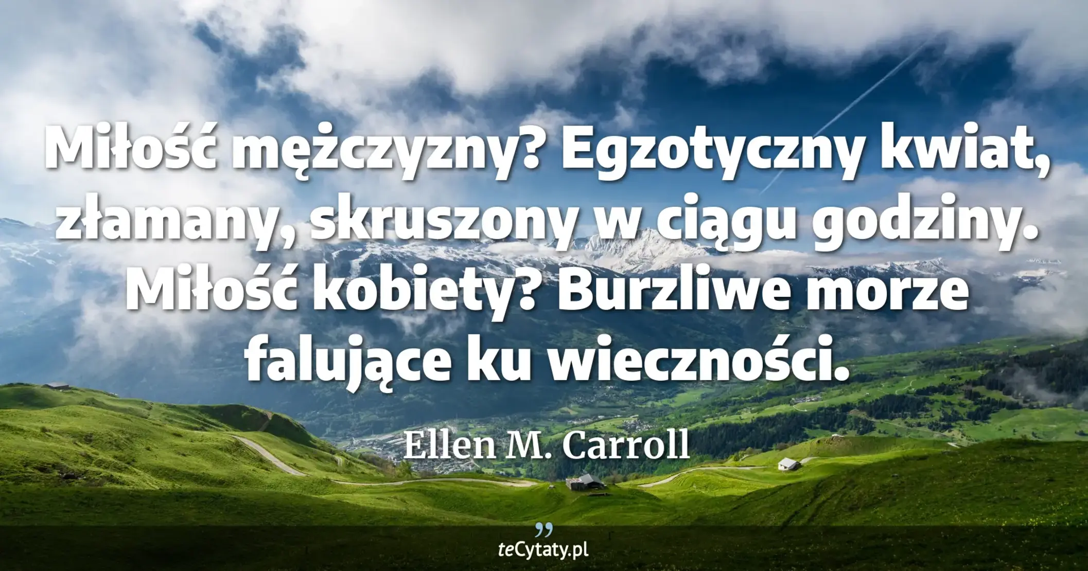 Miłość mężczyzny? Egzotyczny kwiat, złamany, skruszony w ciągu godziny. Miłość kobiety? Burzliwe morze falujące ku wieczności. - Ellen M. Carroll