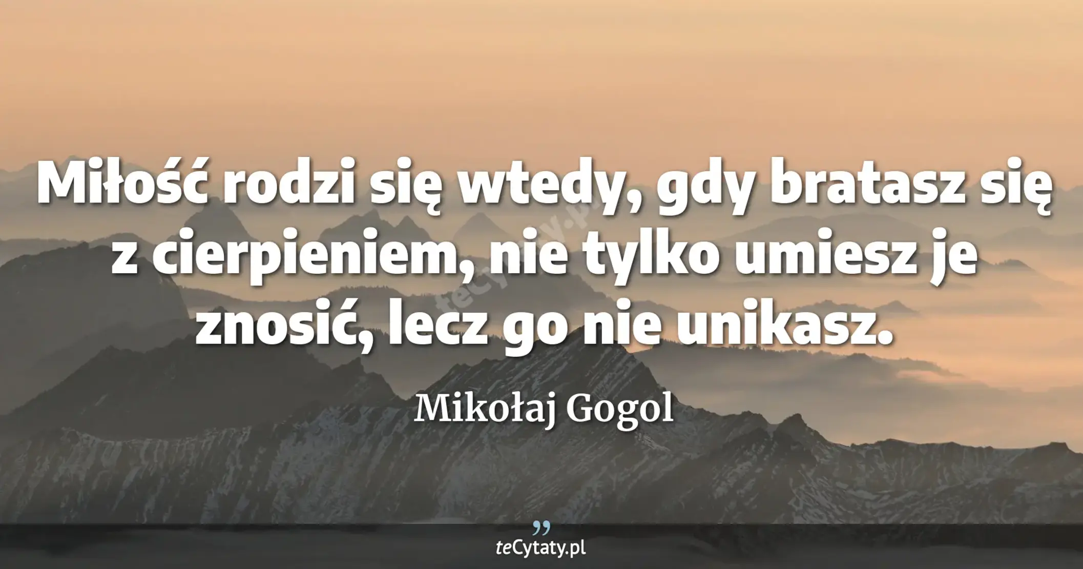 Miłość rodzi się wtedy, gdy bratasz się z cierpieniem, nie tylko umiesz je znosić, lecz go nie unikasz. - Mikołaj Gogol