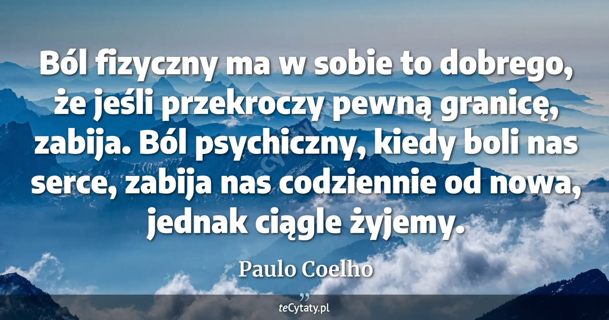 Ból fizyczny ma w sobie to dobrego, że jeśli przekroczy pewną granicę, zabija. Ból psychiczny, kiedy boli nas serce, zabija nas codziennie od nowa, jednak ciągle żyjemy. - Paulo Coelho