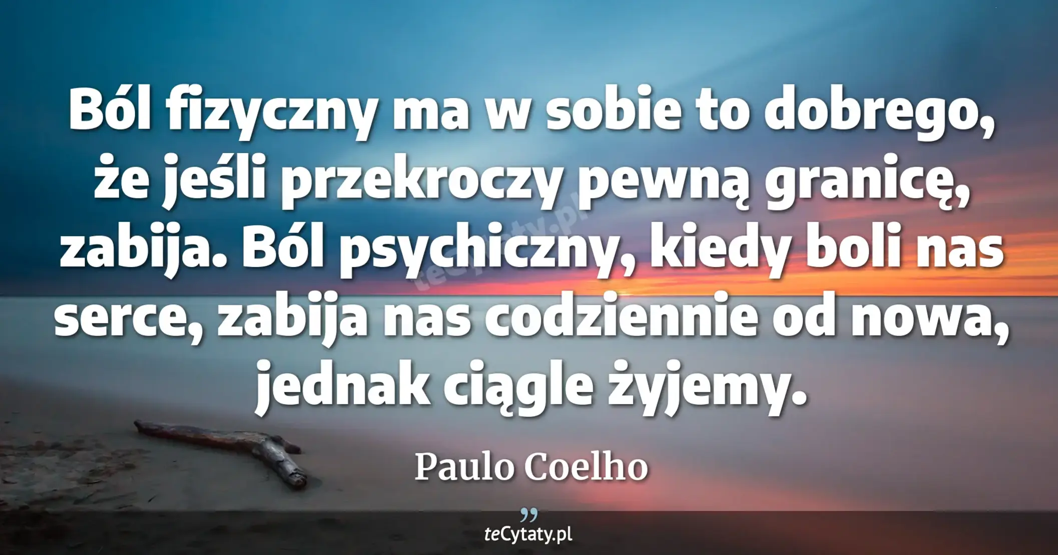 Ból fizyczny ma w sobie to dobrego, że jeśli przekroczy pewną granicę, zabija. Ból psychiczny, kiedy boli nas serce, zabija nas codziennie od nowa, jednak ciągle żyjemy. - Paulo Coelho