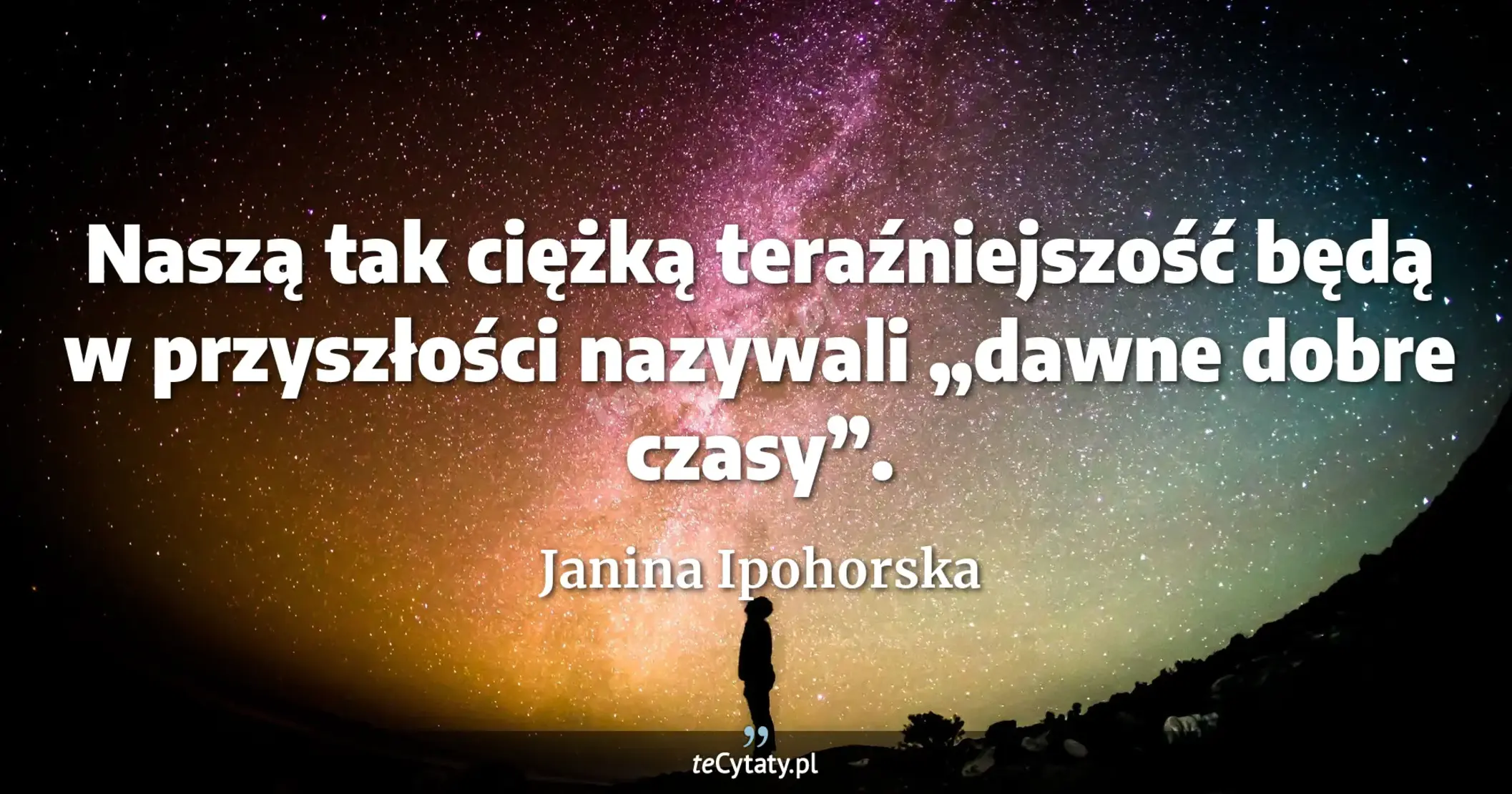 Naszą tak ciężką teraźniejszość będą w przyszłości nazywali „dawne dobre czasy”. - Janina Ipohorska