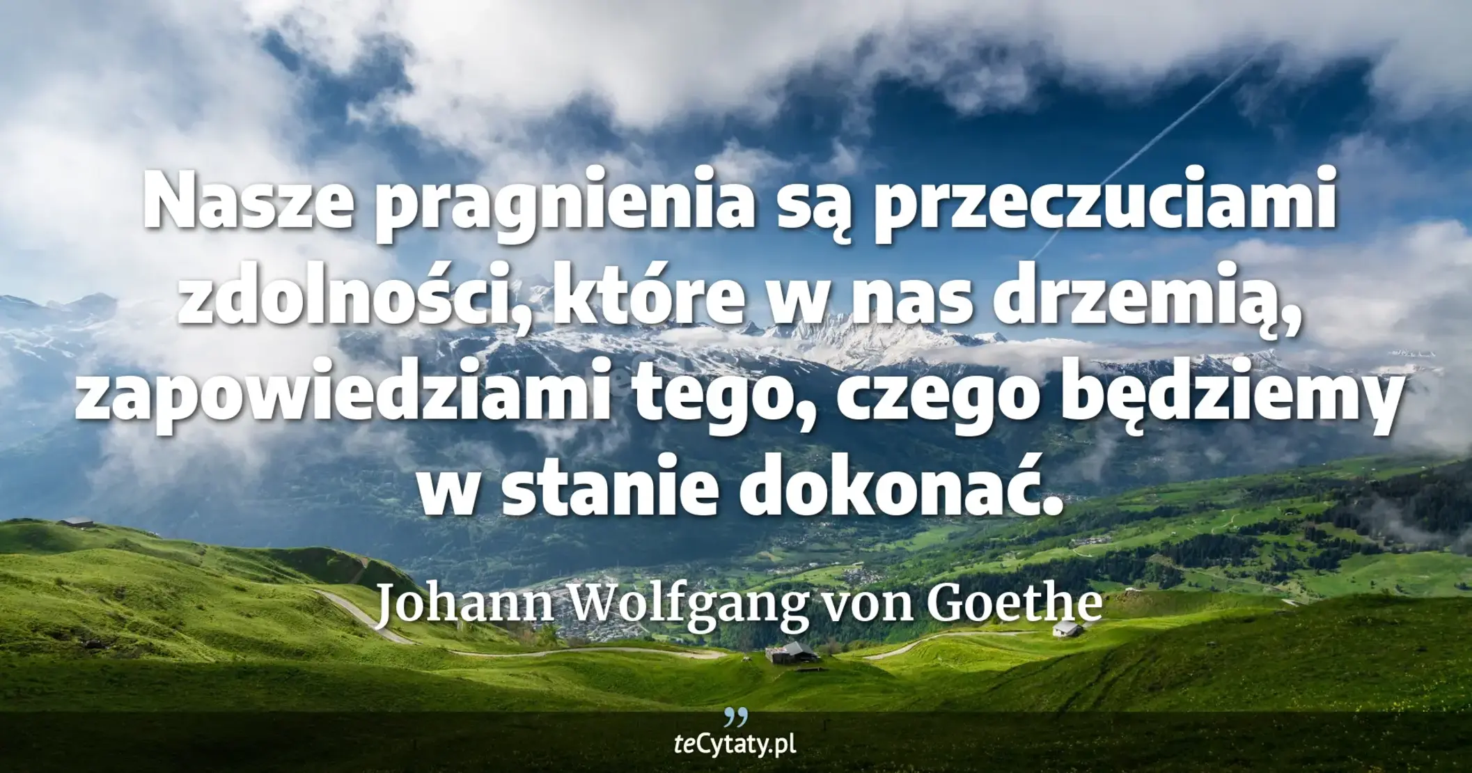 Nasze pragnienia są przeczuciami zdolności, które w nas drzemią, zapowiedziami tego, czego będziemy w stanie dokonać. - Johann Wolfgang von Goethe