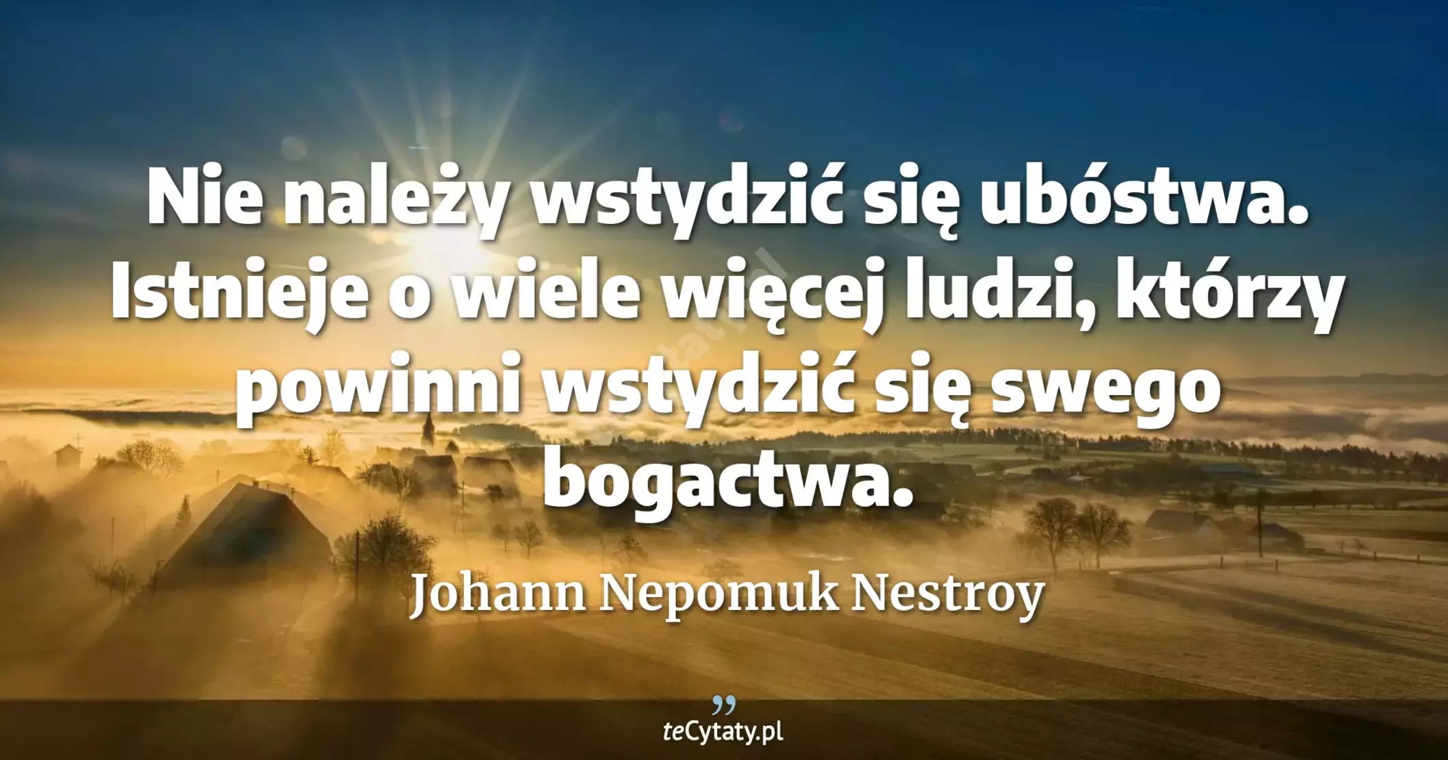 Nie należy wstydzić się ubóstwa. Istnieje o wiele więcej ludzi, którzy powinni wstydzić się swego bogactwa. - Johann Nepomuk Nestroy