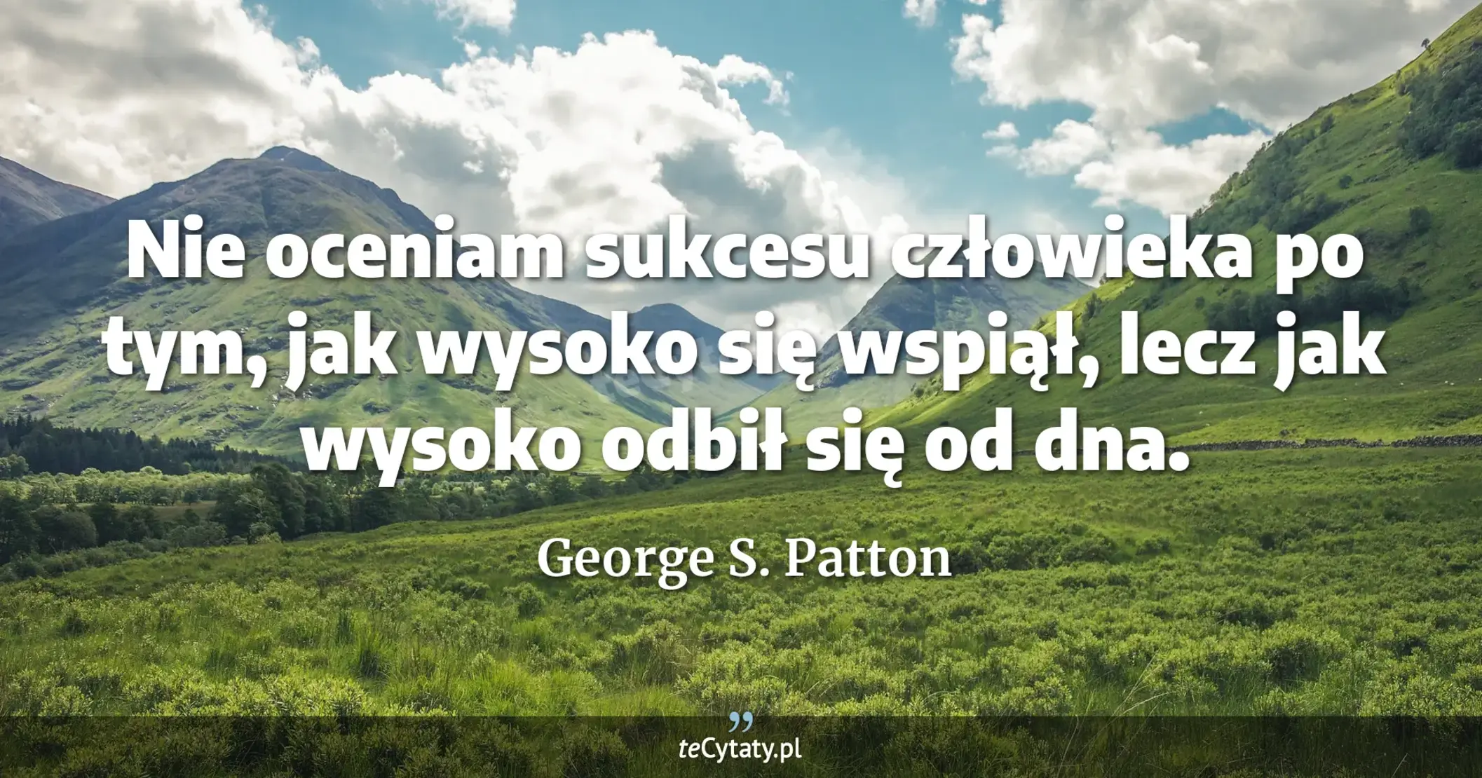 Nie oceniam sukcesu człowieka po tym, jak wysoko się wspiął, lecz jak wysoko odbił się od dna. - George S. Patton