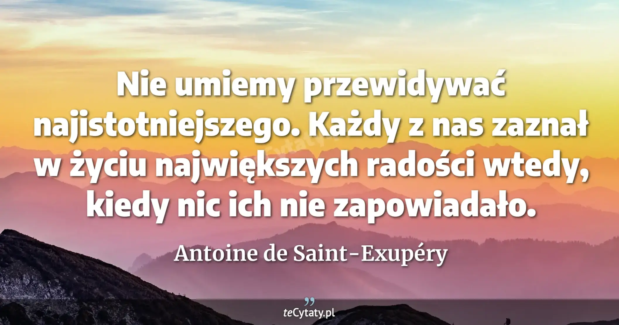 Nie umiemy przewidywać najistotniejszego. Każdy z nas zaznał w życiu największych radości wtedy, kiedy nic ich nie zapowiadało. - Antoine de Saint-Exupéry
