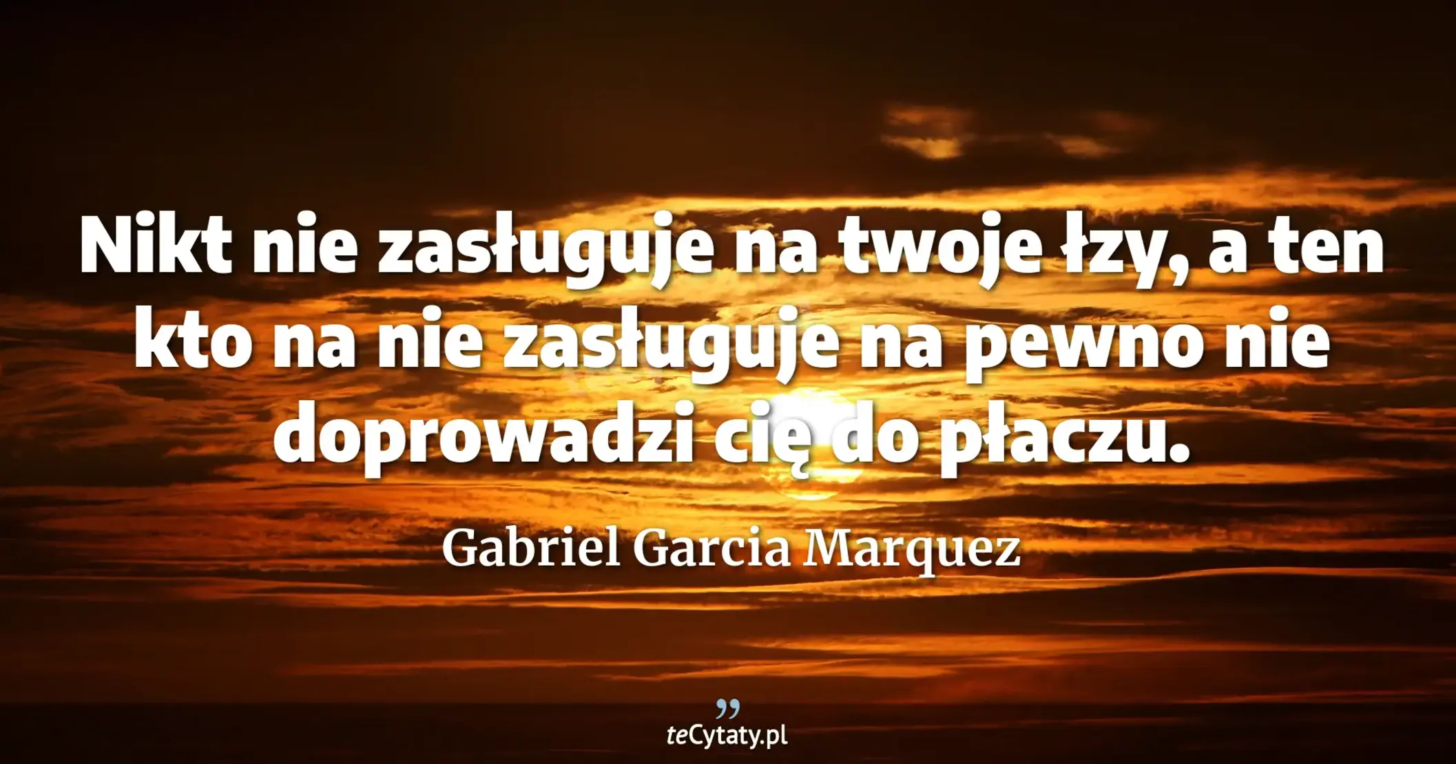 Nikt nie zasługuje na twoje łzy, a ten kto na nie zasługuje na pewno nie doprowadzi cię do płaczu. - Gabriel Garcia Marquez