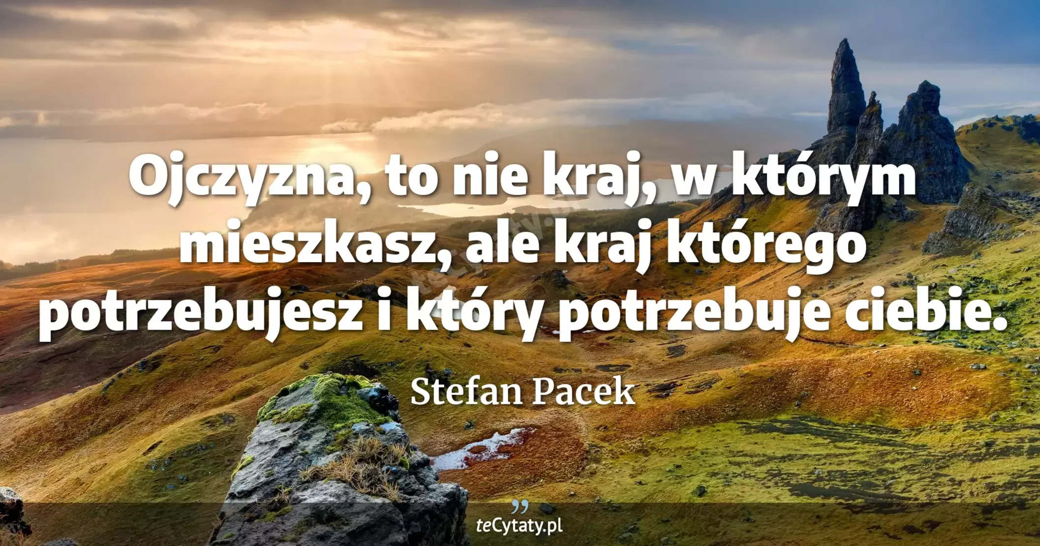 Ojczyzna, to nie kraj, w którym mieszkasz, ale kraj którego potrzebujesz i który potrzebuje ciebie. - Stefan Pacek