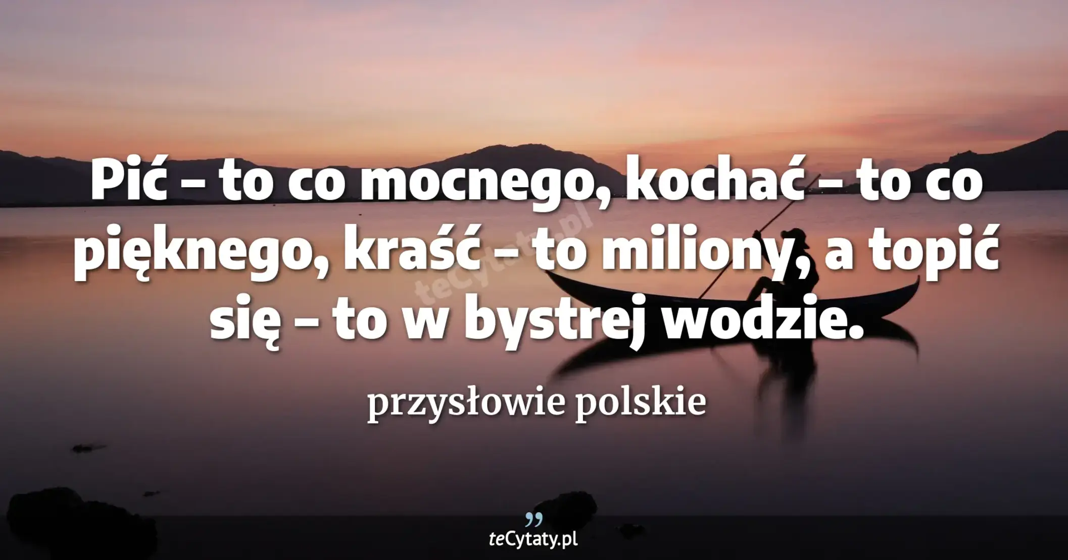 Pić – to co mocnego, kochać – to co pięknego, kraść – to miliony, a topić się – to w bystrej wodzie. - przysłowie polskie