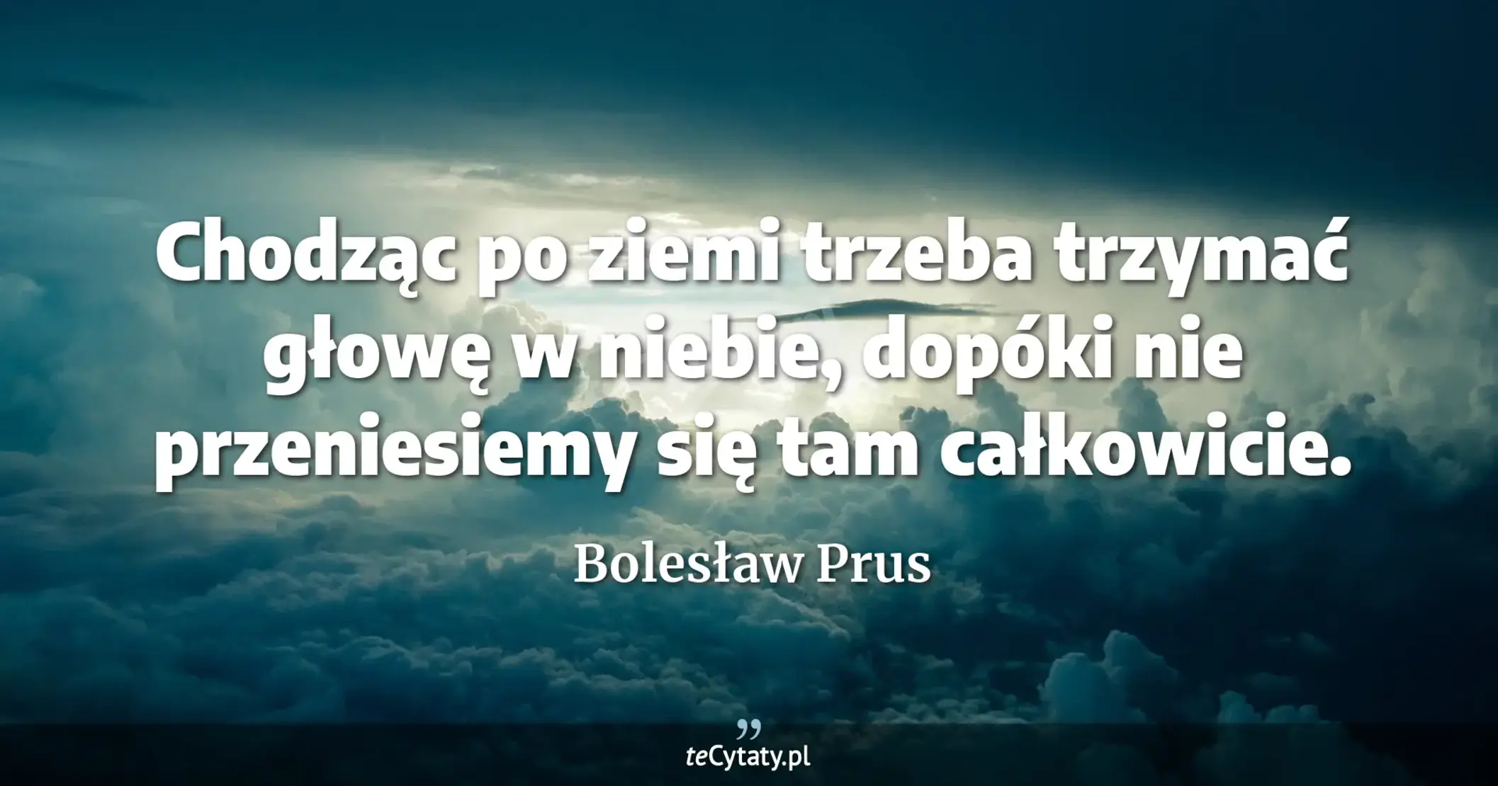 Chodząc po ziemi trzeba trzymać głowę w niebie, dopóki nie przeniesiemy się tam całkowicie. - Bolesław Prus