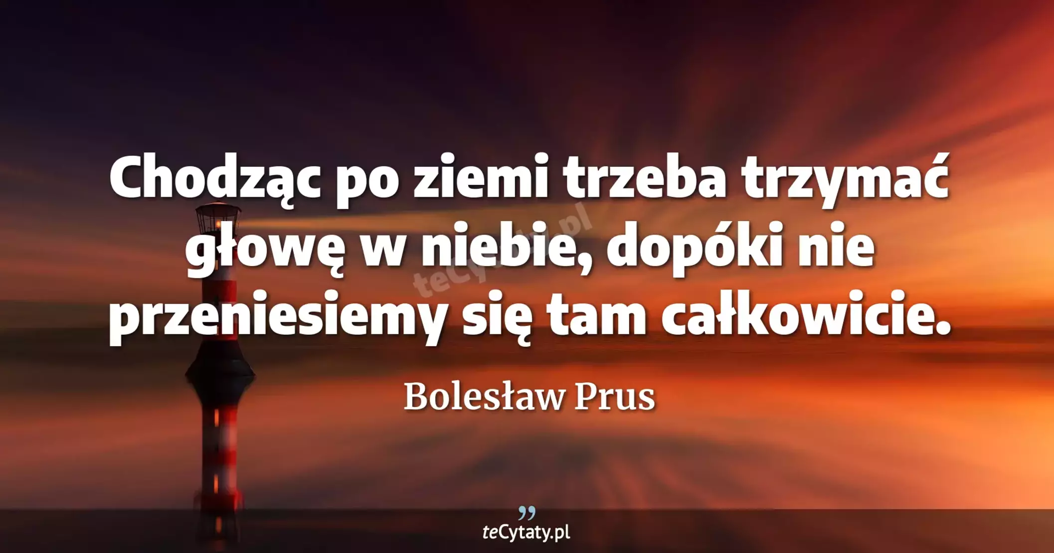 Chodząc po ziemi trzeba trzymać głowę w niebie, dopóki nie przeniesiemy się tam całkowicie. - Bolesław Prus