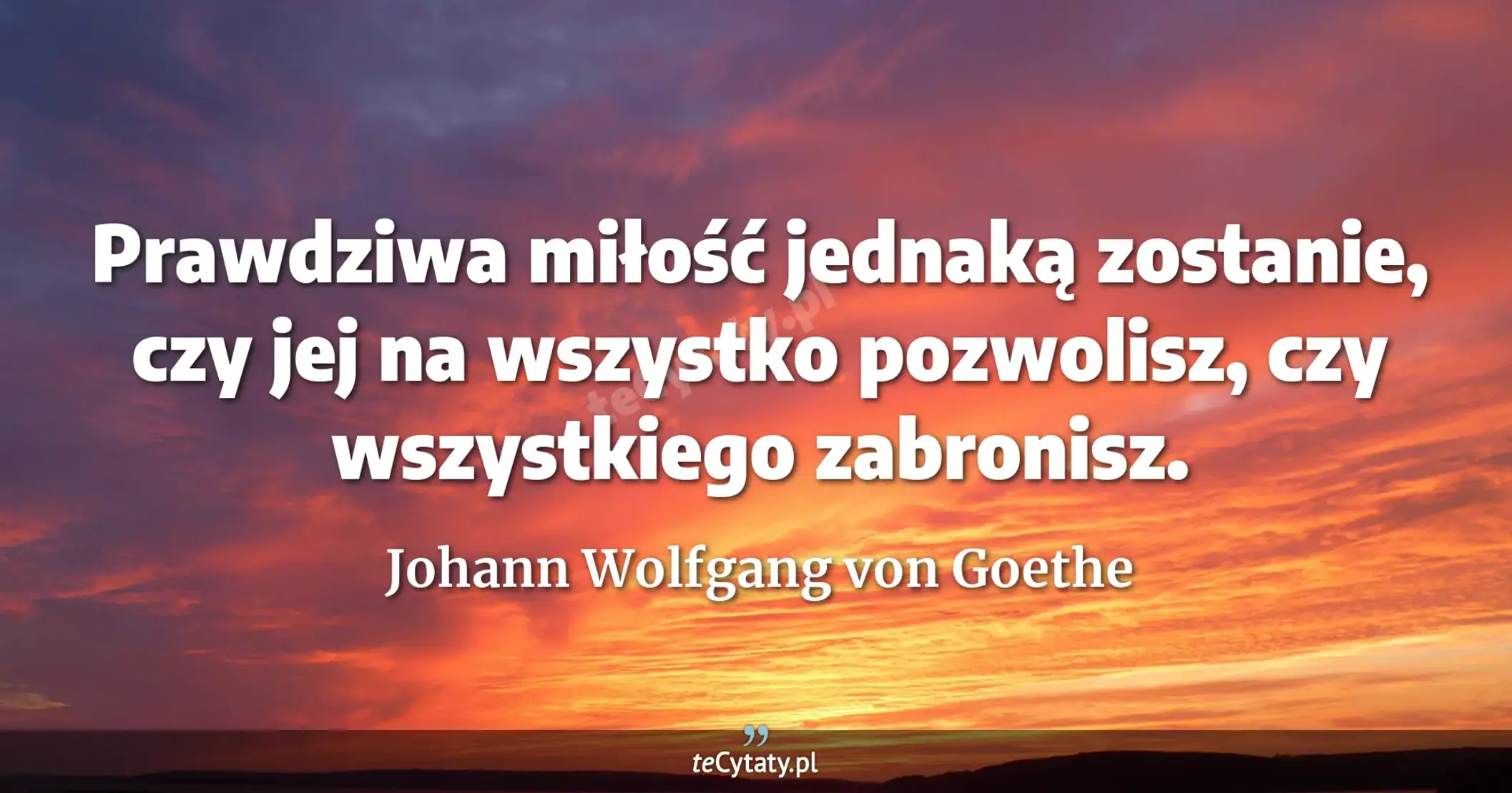 Prawdziwa miłość jednaką zostanie, czy jej na wszystko pozwolisz, czy wszystkiego zabronisz. - Johann Wolfgang von Goethe