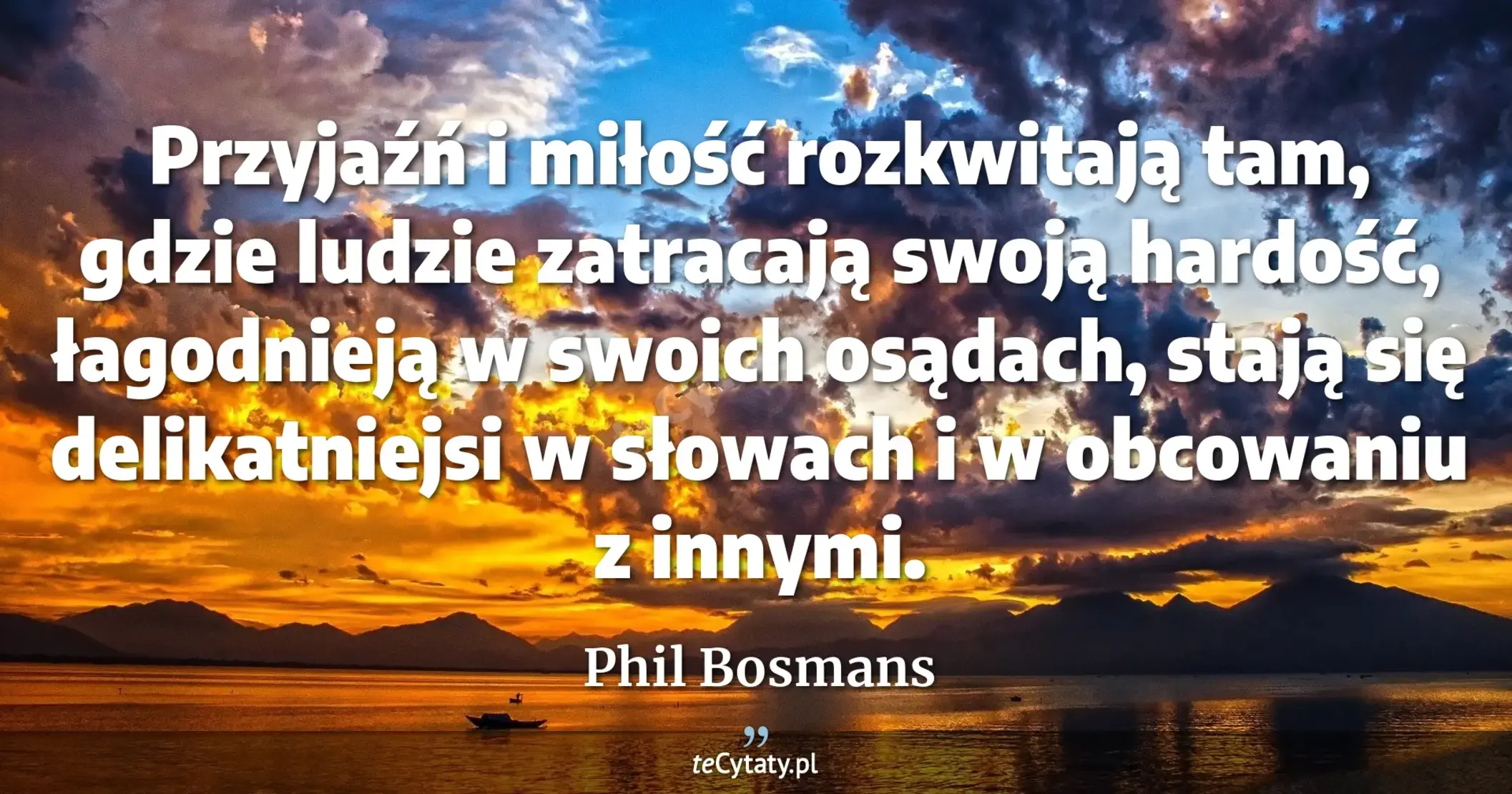 Przyjaźń i miłość rozkwitają tam, gdzie ludzie zatracają swoją hardość, łagodnieją w swoich osądach, stają się delikatniejsi w słowach i w obcowaniu z innymi. - Phil Bosmans