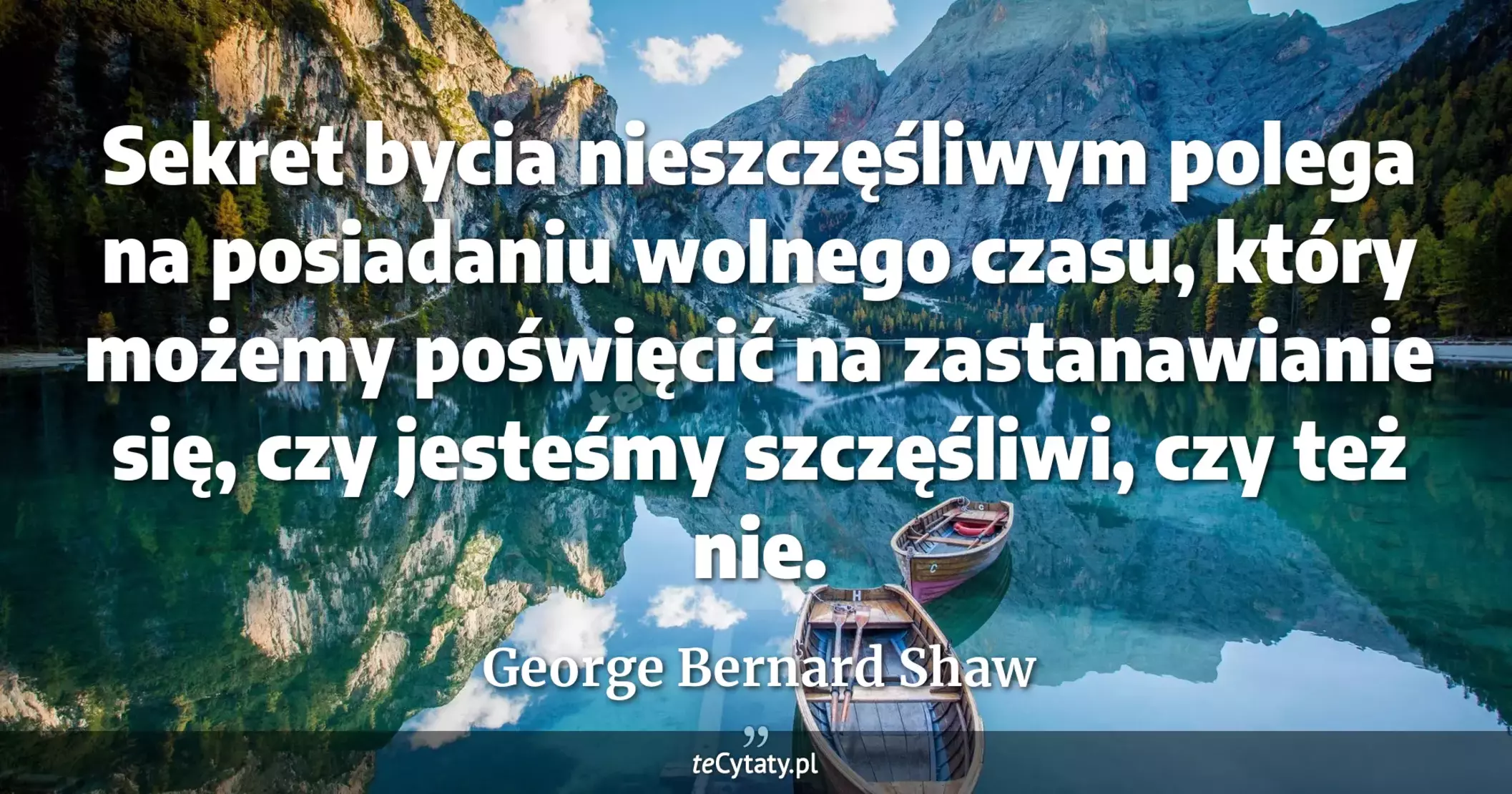 Sekret bycia nieszczęśliwym polega na posiadaniu wolnego czasu, który możemy poświęcić na zastanawianie się, czy jesteśmy szczęśliwi, czy też nie. - George Bernard Shaw