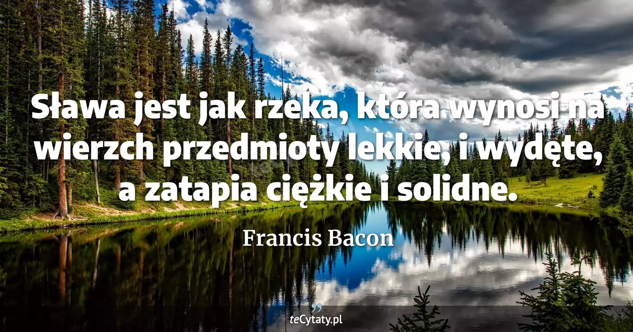 Sława jest jak rzeka, która wynosi na wierzch przedmioty lekkie, i wydęte, a zatapia ciężkie i solidne. - Francis Bacon
