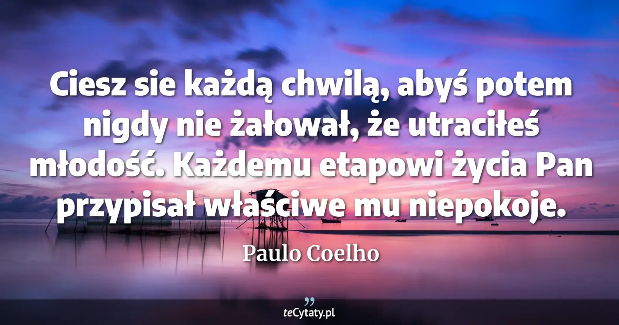 Ciesz sie każdą chwilą, abyś potem nigdy nie żałował, że utraciłeś młodość. Każdemu etapowi życia Pan przypisał właściwe mu niepokoje. - Paulo Coelho