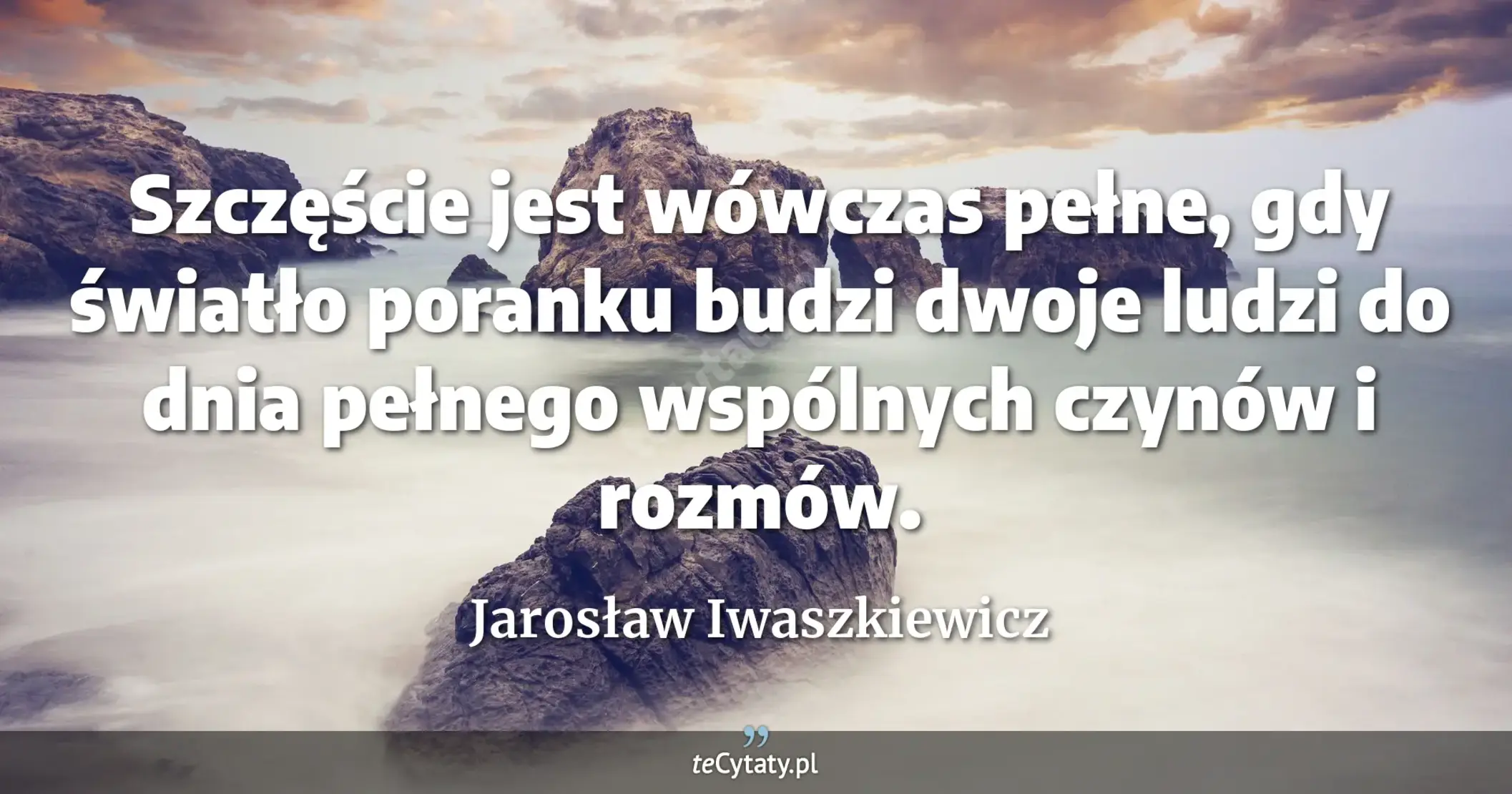 Szczęście jest wówczas pełne, gdy światło poranku budzi dwoje ludzi do dnia pełnego wspólnych czynów i rozmów. - Jarosław Iwaszkiewicz