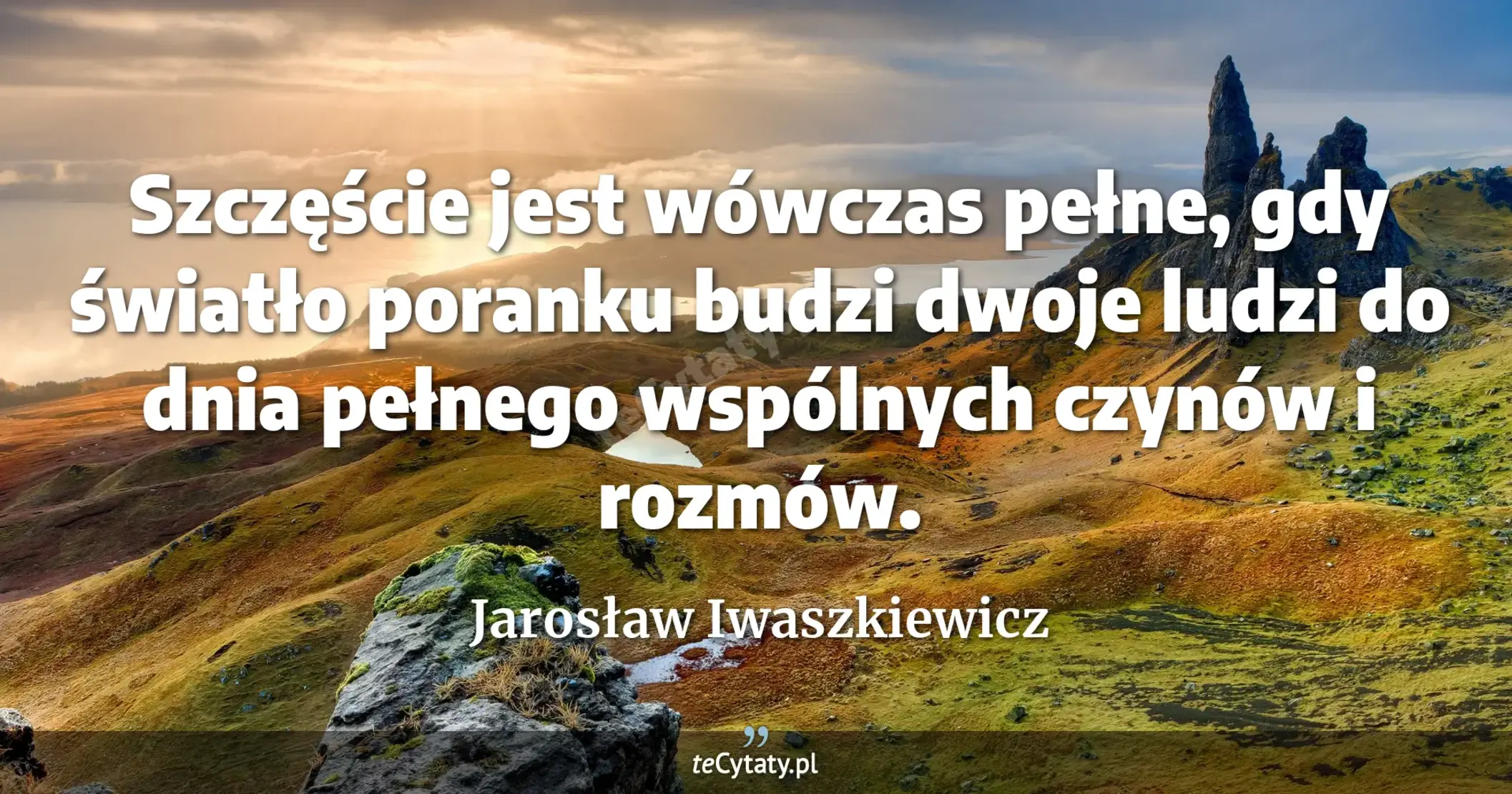 Szczęście jest wówczas pełne, gdy światło poranku budzi dwoje ludzi do dnia pełnego wspólnych czynów i rozmów. - Jarosław Iwaszkiewicz