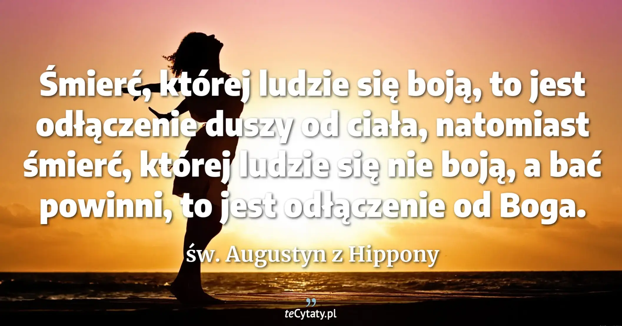 Śmierć, której ludzie się boją, to jest odłączenie duszy od ciała, natomiast śmierć, której ludzie się nie boją, a bać powinni, to jest odłączenie od Boga. - św. Augustyn z Hippony