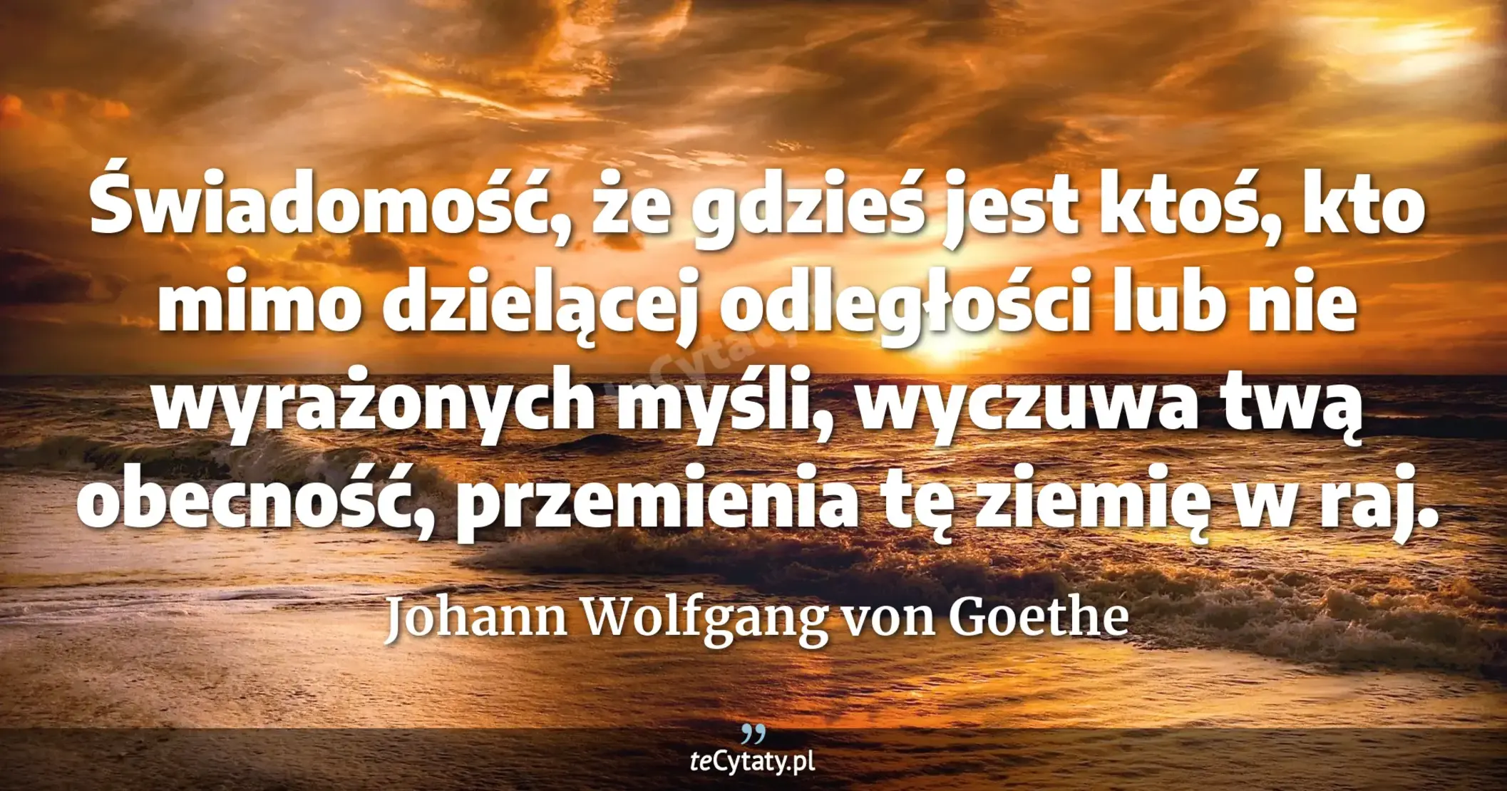 Świadomość, że gdzieś jest ktoś, kto mimo dzielącej odległości lub nie wyrażonych myśli, wyczuwa twą obecność, przemienia tę ziemię w raj. - Johann Wolfgang von Goethe