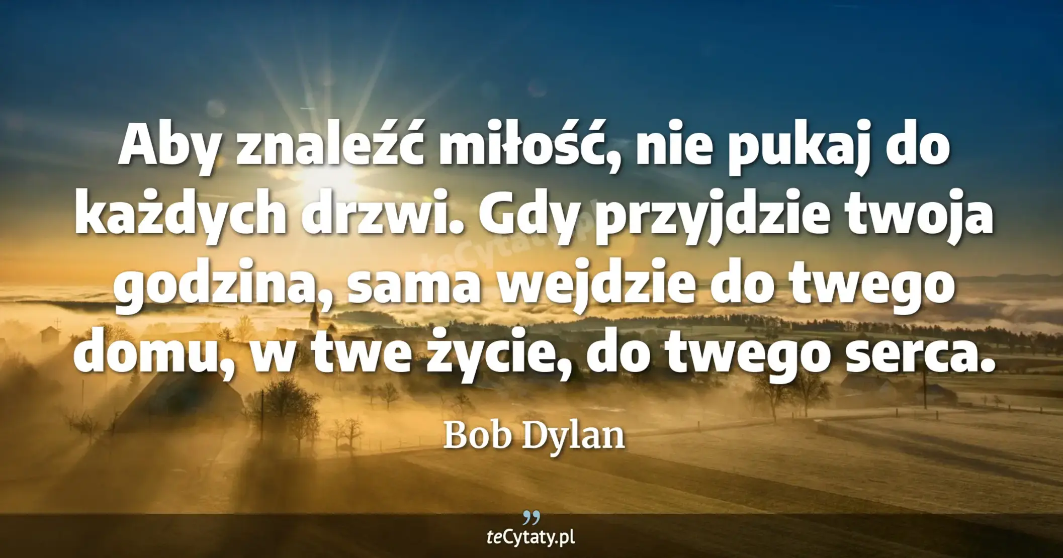 Aby znaleźć miłość, nie pukaj do każdych drzwi. Gdy przyjdzie twoja godzina, sama wejdzie do twego domu, w twe życie, do twego serca. - Bob Dylan