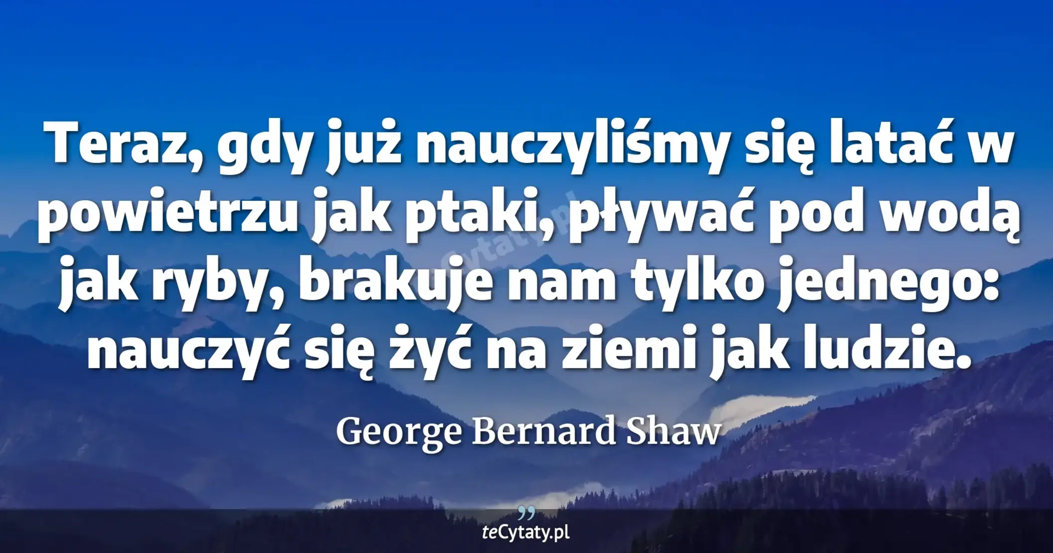 Teraz, gdy już nauczyliśmy się latać w powietrzu jak ptaki, pływać pod wodą jak ryby, brakuje nam tylko jednego: nauczyć się żyć na ziemi jak ludzie. - George Bernard Shaw
