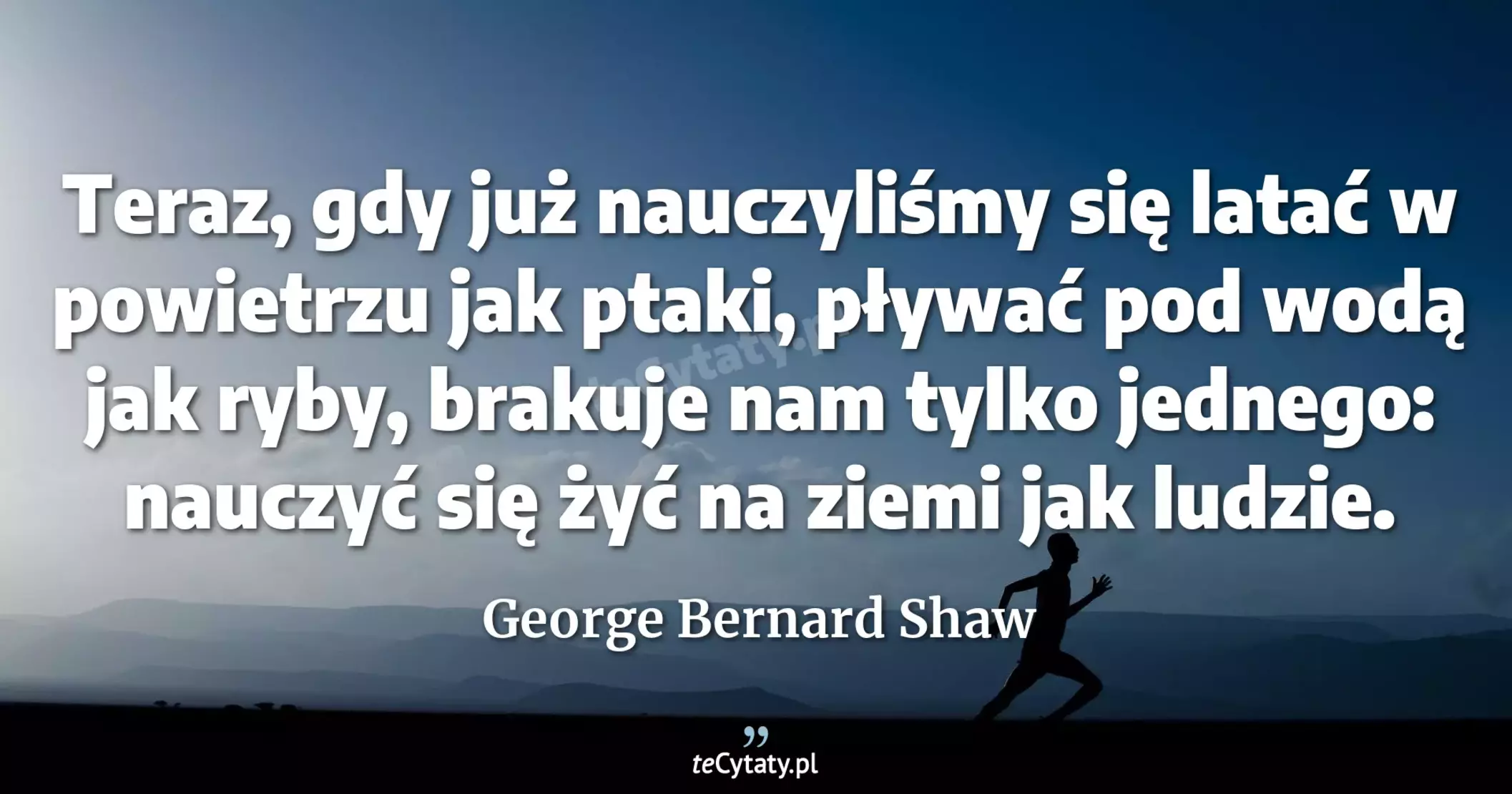 Teraz, gdy już nauczyliśmy się latać w powietrzu jak ptaki, pływać pod wodą jak ryby, brakuje nam tylko jednego: nauczyć się żyć na ziemi jak ludzie. - George Bernard Shaw